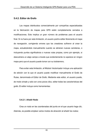 Desarrollo de un Sistema Inteligente GPS-Raster para una PDA
5.4.2. Editor de Grafo
Los mapas distribuidos comercialmente por compañías especializadas
en la fabricación de mapas para GPS están completamente cerrados a
modificaciones. Esto implica un gran número de problemas para el usuario
final. Si no fuera por esta limitación, el usuario podría editar libremente el mapa
de navegación, corrigiendo errores que los creadores sufrieron al crear la
mapa, actualizándolo manualmente cuando se abrieran nuevas carreteras, o
incluyendo puntos significativos o nuevas rutas propias, como por ejemplo, si
descubriera un atajo campo a través que evidentemente no aparece en ningún
mapa pero que el usuario puede tomar con su todoterreno.
Para evitar esta limitación, el Módulo Vectorizador incluye una aplicación
de edición con la que el usuario puede modificar manualmente el Grafo de
Rutas, denominada el Editor de Grafo. Mediante este editor, el usuario puede,
de modo simple y solo con unos pocos clics, editar todas las características del
grafo. El editor incluye como herramientas:
5.4.2.1. Añadir Nodo
Crea un nodo en las coordenadas del punto en el que usuario haga clic.
Además, es posible emplear varios modos de atracción al añadir los nodos:
80
 