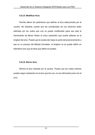 Desarrollo de un Sistema Inteligente GPS-Raster para una PDA
5.4.2.5. Modificar Arco
Permite alterar los parámetros que definen al arco seleccionado por el
usuario. No obstante, puesto que las coordenadas de sus extremos están
definidas por los nodos que une no puede modificarlas (para eso esta la
herramienta de Mover Nodo) el único parámetro que puede editarse es la
longitud del arco. Puesto que la escala del mapa es parte del posicionamiento y
ese es un proceso del Módulo Enrutador, la longitud no se puede definir en
kilómetros sino que se tiene que definir en píxeles.
5.4.2.6. Borrar Arco
Elimina el arco indicado por el usuario. Puesto que los nodos extremo
pueden seguir existiendo sin el arco que los une, no son eliminados junto con el
arco.
83
 