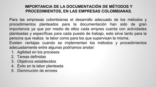 IMPORTANCIA DE LA DOCUMENTACIÓN DE MÉTODOS Y 
PROCEDIMIENTOS, EN LAS EMPRESAS COLOMBIANAS. 
Para las empresas colombianas el desarrollo adecuado de los métodos y 
procedimientos planteados para la documentación han sido de gran 
importancia ya que por medio de ellos cada empres cuenta con actividades 
planteadas y específicas para cada puesto de trabajo, esto sirve tanto para la 
persona que realiza la labor como para los que supervisan la misma. 
Existen ventajas cuando se implementan los métodos y procedimientos 
adecuadamente entre algunas podríamos anotar: 
1. Agilidad en los procesos 
2. Tareas definidas 
3. Objetivos establecidos 
4. Éxito en la labor planteada 
5. Disminución de errores 
 