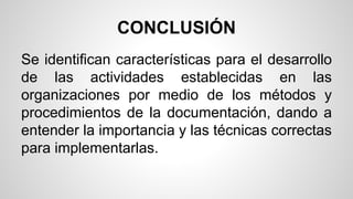 CONCLUSIÓN 
Se identifican características para el desarrollo 
de las actividades establecidas en las 
organizaciones por medio de los métodos y 
procedimientos de la documentación, dando a 
entender la importancia y las técnicas correctas 
para implementarlas. 
 