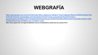 WEBGRAFÍA 
https://www.google.com.co/url?sa=t&rct=j&q=&esrc=s&source=web&cd=1&cad=rja&uact=8&ved=0CBsQFjAA&url=http 
%3A%2F%2Fwww.monografias.com%2Ftrabajos16%2Fnormas-y-procedimientos%2Fnormas-y-procedimientos. 
shtml&ei=u4ZCVO2QK46ONsC5guAC&usg=AFQjCNHfzQRDqJbBZC4JwInVJdnyaEBovA&sig2=wMU 
ZXxMbGfKQokTkaxvSHQ&bvm=bv.77648437,d.eXY 
http://www.gerencie.com/generalidades-de-la-contabilidad-y-sistemas-de-costos.html 
