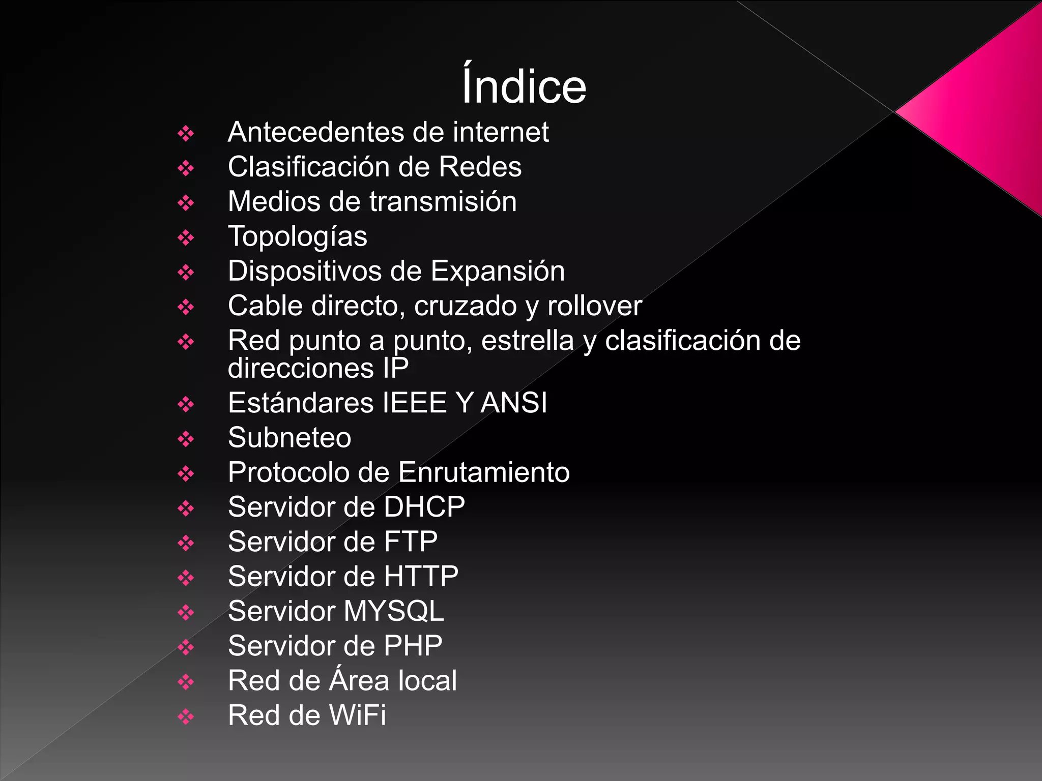Índice
Antecedentes de internet
Clasificación de Redes
Medios de transmisión
Topologías
Dispositivos de Expansión
Cable directo, cruzado y rollover
Red punto a punto, estrella y clasificación de
direcciones IP
Estándares IEEE Y ANSI
Subneteo
Protocolo de Enrutamiento
Servidor de DHCP
Servidor de FTP
Servidor de HTTP
Servidor MYSQL
Servidor de PHP
Red de Área local
Red de WiFi