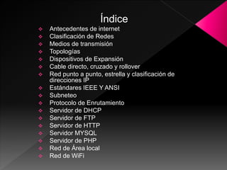 Índice
Antecedentes de internet
Clasificación de Redes
Medios de transmisión
Topologías
Dispositivos de Expansión
Cable directo, cruzado y rollover
Red punto a punto, estrella y clasificación de
direcciones IP
Estándares IEEE Y ANSI
Subneteo
Protocolo de Enrutamiento
Servidor de DHCP
Servidor de FTP
Servidor de HTTP
Servidor MYSQL
Servidor de PHP
Red de Área local
Red de WiFi