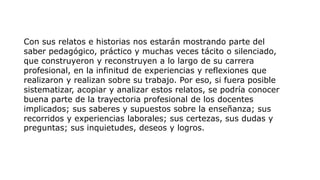 Con sus relatos e historias nos estarán mostrando parte del
saber pedagógico, práctico y muchas veces tácito o silenciado,
que construyeron y reconstruyen a lo largo de su carrera
profesional, en la infinitud de experiencias y reflexiones que
realizaron y realizan sobre su trabajo. Por eso, si fuera posible
sistematizar, acopiar y analizar estos relatos, se podría conocer
buena parte de la trayectoria profesional de los docentes
implicados; sus saberes y supuestos sobre la enseñanza; sus
recorridos y experiencias laborales; sus certezas, sus dudas y
preguntas; sus inquietudes, deseos y logros.
 