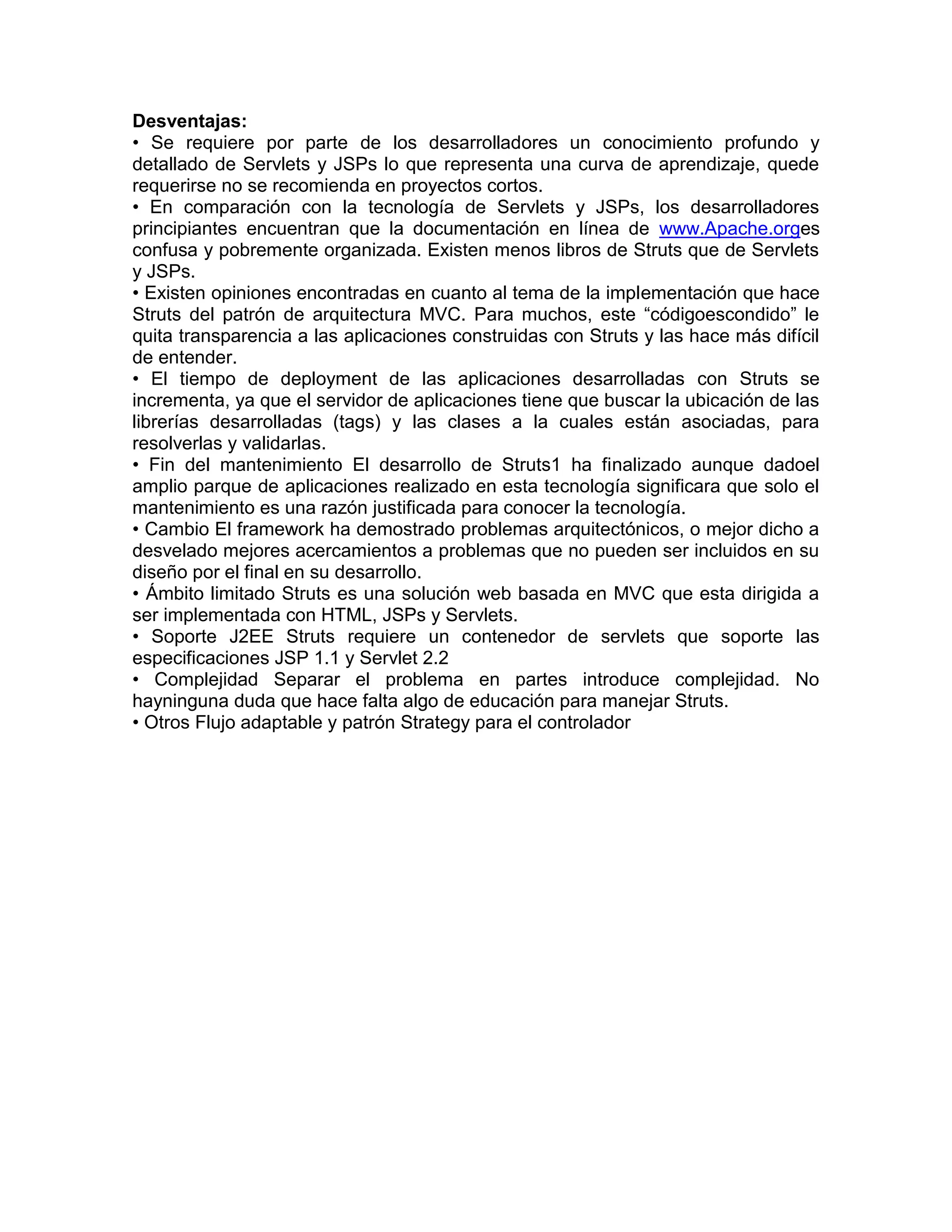 Desventajas:
• Se requiere por parte de los desarrolladores un conocimiento profundo y
detallado de Servlets y JSPs lo que representa una curva de aprendizaje, quede
requerirse no se recomienda en proyectos cortos.
• En comparación con la tecnología de Servlets y JSPs, los desarrolladores
principiantes encuentran que la documentación en línea de www.Apache.orges
confusa y pobremente organizada. Existen menos libros de Struts que de Servlets
y JSPs.
• Existen opiniones encontradas en cuanto al tema de la implementación que hace
Struts del patrón de arquitectura MVC. Para muchos, este “códigoescondido” le
quita transparencia a las aplicaciones construidas con Struts y las hace más difícil
de entender.
• El tiempo de deployment de las aplicaciones desarrolladas con Struts se
incrementa, ya que el servidor de aplicaciones tiene que buscar la ubicación de las
librerías desarrolladas (tags) y las clases a la cuales están asociadas, para
resolverlas y validarlas.
• Fin del mantenimiento El desarrollo de Struts1 ha finalizado aunque dadoel
amplio parque de aplicaciones realizado en esta tecnología significara que solo el
mantenimiento es una razón justificada para conocer la tecnología.
• Cambio El framework ha demostrado problemas arquitectónicos, o mejor dicho a
desvelado mejores acercamientos a problemas que no pueden ser incluidos en su
diseño por el final en su desarrollo.
• Ámbito limitado Struts es una solución web basada en MVC que esta dirigida a
ser implementada con HTML, JSPs y Servlets.
• Soporte J2EE Struts requiere un contenedor de servlets que soporte las
especificaciones JSP 1.1 y Servlet 2.2
• Complejidad Separar el problema en partes introduce complejidad. No
hayninguna duda que hace falta algo de educación para manejar Struts.
• Otros Flujo adaptable y patrón Strategy para el controlador
 