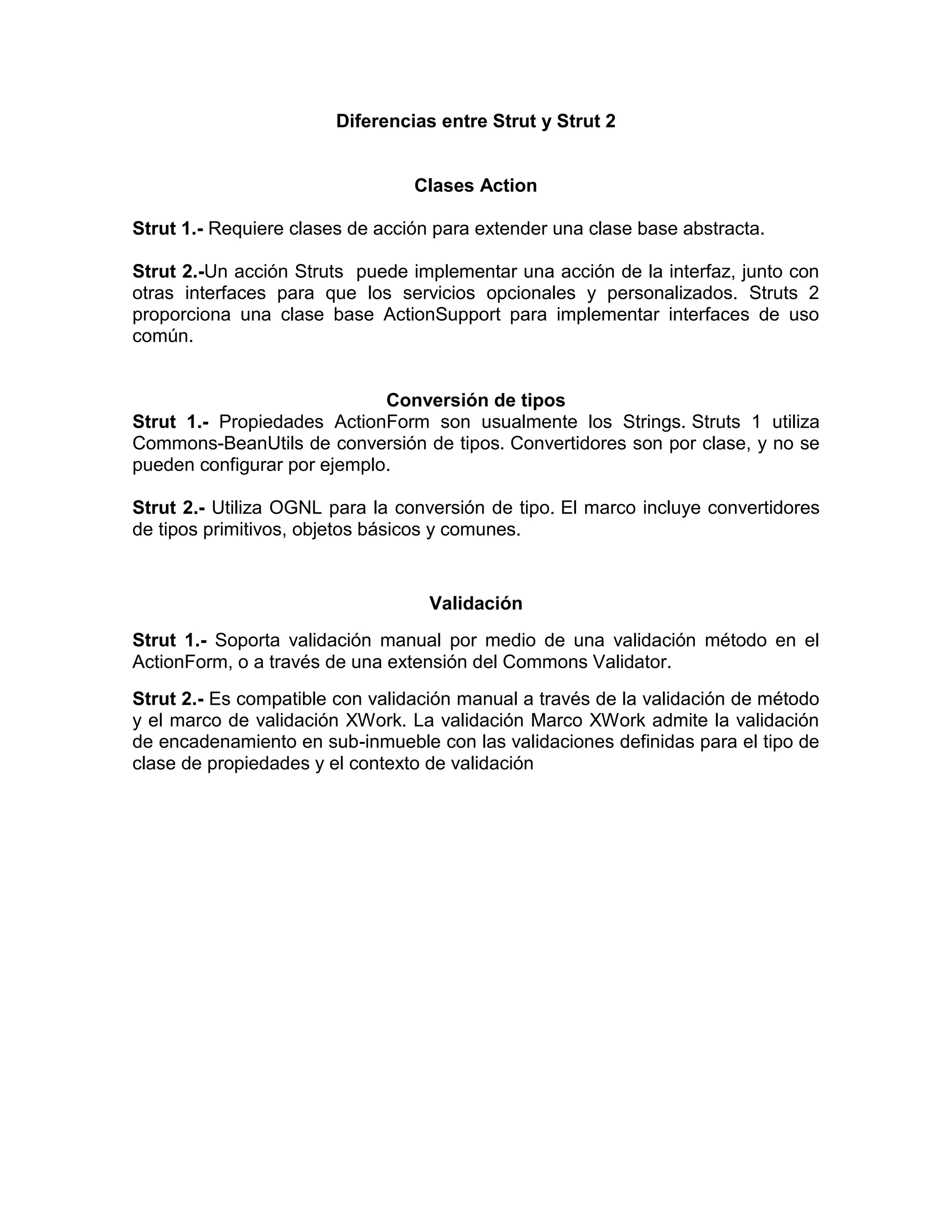 Diferencias entre Strut y Strut 2
Clases Action
Strut 1.- Requiere clases de acción para extender una clase base abstracta.
Strut 2.-Un acción Struts puede implementar una acción de la interfaz, junto con
otras interfaces para que los servicios opcionales y personalizados. Struts 2
proporciona una clase base ActionSupport para implementar interfaces de uso
común.
Conversión de tipos
Strut 1.- Propiedades ActionForm son usualmente los Strings. Struts 1 utiliza
Commons-BeanUtils de conversión de tipos. Convertidores son por clase, y no se
pueden configurar por ejemplo.
Strut 2.- Utiliza OGNL para la conversión de tipo. El marco incluye convertidores
de tipos primitivos, objetos básicos y comunes.
Validación
Strut 1.- Soporta validación manual por medio de una validación método en el
ActionForm, o a través de una extensión del Commons Validator.
Strut 2.- Es compatible con validación manual a través de la validación de método
y el marco de validación XWork. La validación Marco XWork admite la validación
de encadenamiento en sub-inmueble con las validaciones definidas para el tipo de
clase de propiedades y el contexto de validación
 