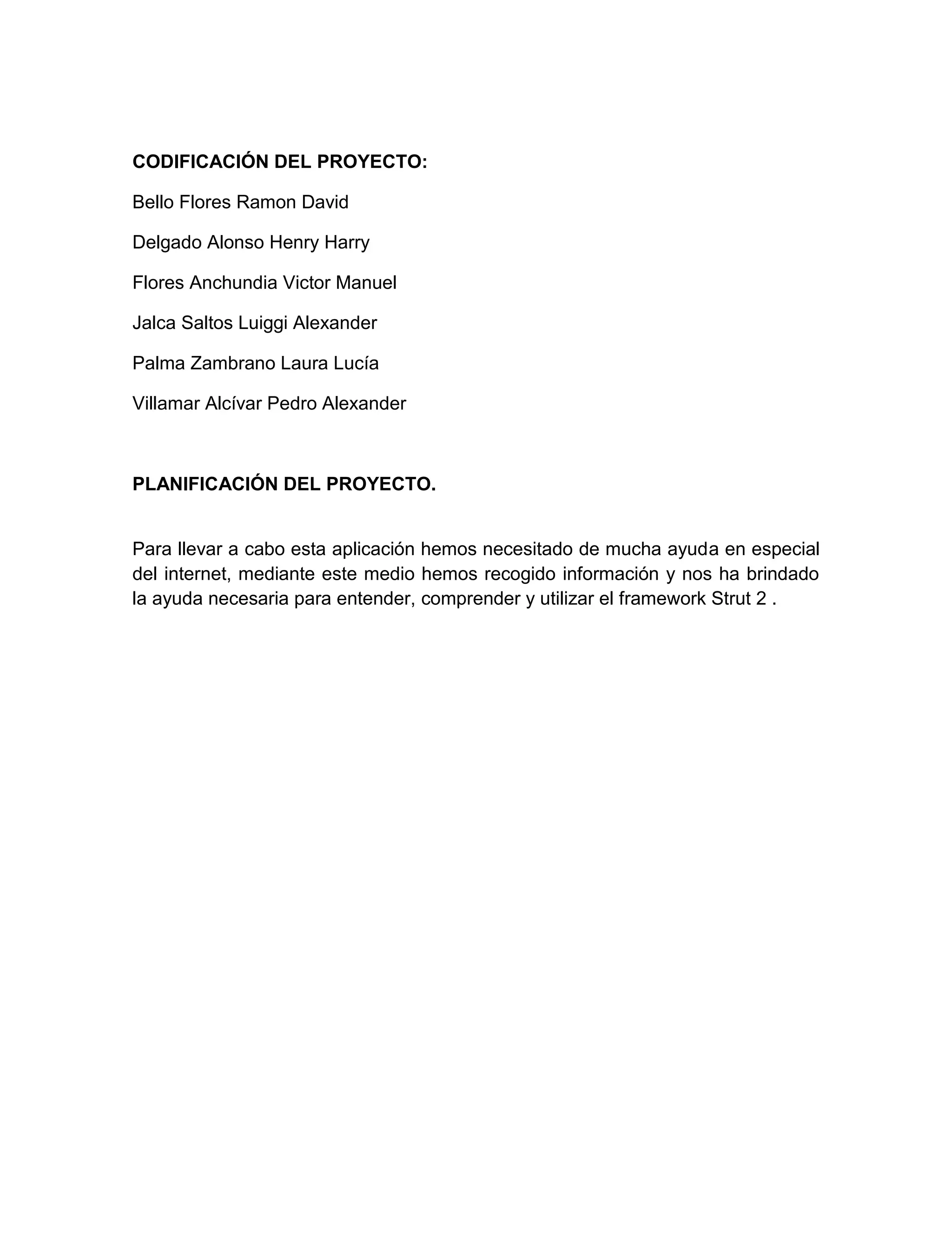 CODIFICACIÓN DEL PROYECTO:
Bello Flores Ramon David
Delgado Alonso Henry Harry
Flores Anchundia Victor Manuel
Jalca Saltos Luiggi Alexander
Palma Zambrano Laura Lucía
Villamar Alcívar Pedro Alexander
PLANIFICACIÓN DEL PROYECTO.
Para llevar a cabo esta aplicación hemos necesitado de mucha ayuda en especial
del internet, mediante este medio hemos recogido información y nos ha brindado
la ayuda necesaria para entender, comprender y utilizar el framework Strut 2 .
 