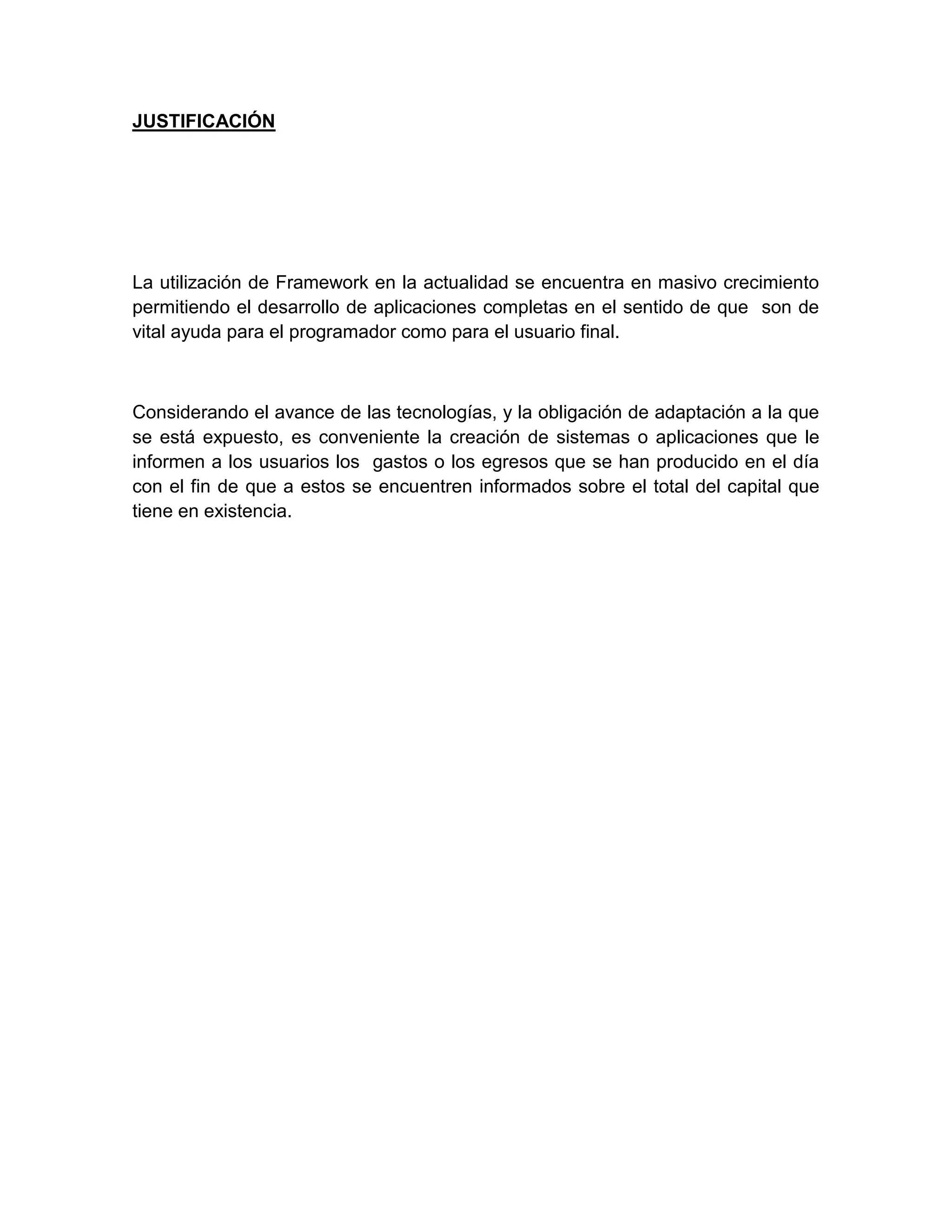 JUSTIFICACIÓN
La utilización de Framework en la actualidad se encuentra en masivo crecimiento
permitiendo el desarrollo de aplicaciones completas en el sentido de que son de
vital ayuda para el programador como para el usuario final.
Considerando el avance de las tecnologías, y la obligación de adaptación a la que
se está expuesto, es conveniente la creación de sistemas o aplicaciones que le
informen a los usuarios los gastos o los egresos que se han producido en el día
con el fin de que a estos se encuentren informados sobre el total del capital que
tiene en existencia.
 