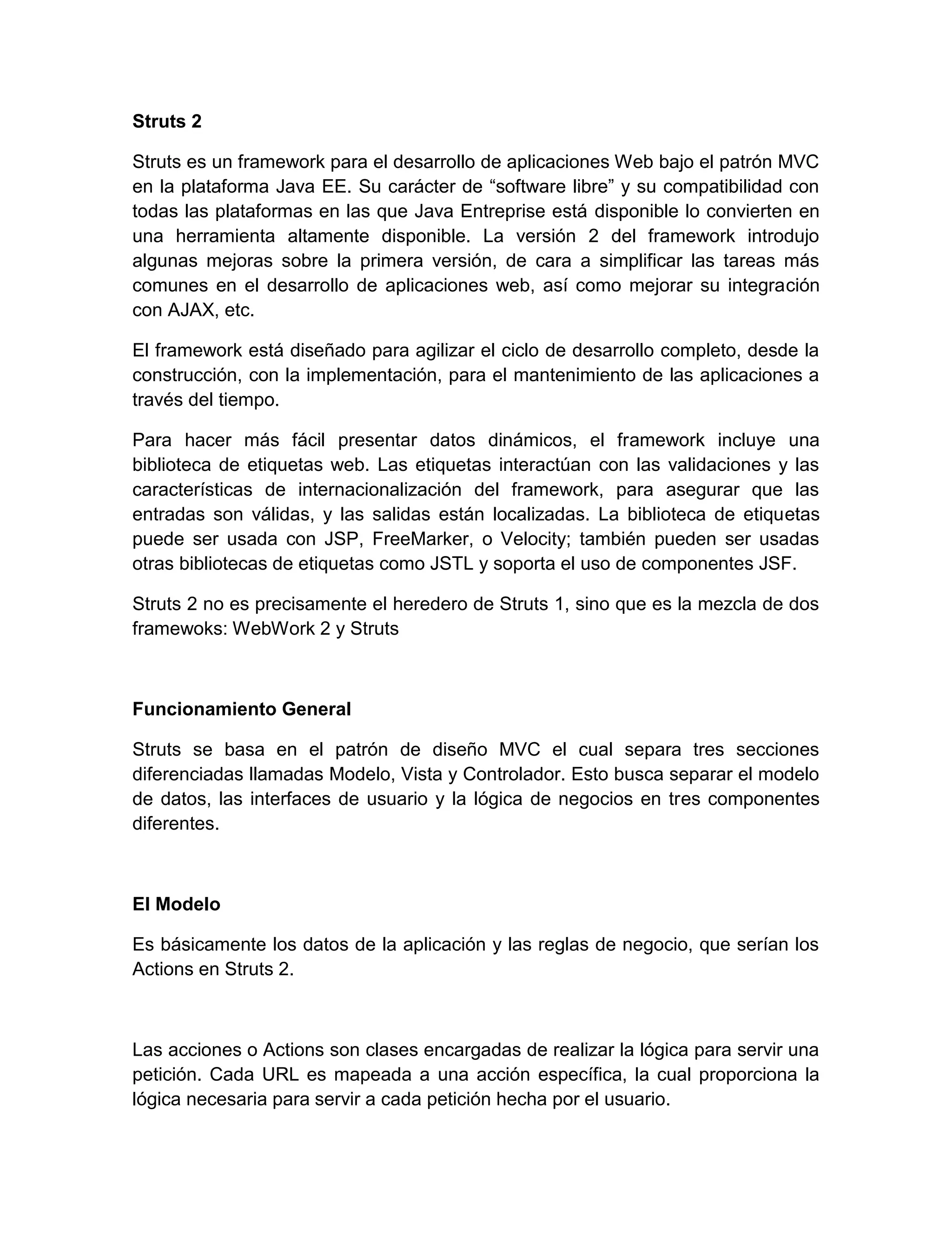 Struts 2
Struts es un framework para el desarrollo de aplicaciones Web bajo el patrón MVC
en la plataforma Java EE. Su carácter de “software libre” y su compatibilidad con
todas las plataformas en las que Java Entreprise está disponible lo convierten en
una herramienta altamente disponible. La versión 2 del framework introdujo
algunas mejoras sobre la primera versión, de cara a simplificar las tareas más
comunes en el desarrollo de aplicaciones web, así como mejorar su integración
con AJAX, etc.
El framework está diseñado para agilizar el ciclo de desarrollo completo, desde la
construcción, con la implementación, para el mantenimiento de las aplicaciones a
través del tiempo.
Para hacer más fácil presentar datos dinámicos, el framework incluye una
biblioteca de etiquetas web. Las etiquetas interactúan con las validaciones y las
características de internacionalización del framework, para asegurar que las
entradas son válidas, y las salidas están localizadas. La biblioteca de etiquetas
puede ser usada con JSP, FreeMarker, o Velocity; también pueden ser usadas
otras bibliotecas de etiquetas como JSTL y soporta el uso de componentes JSF.
Struts 2 no es precisamente el heredero de Struts 1, sino que es la mezcla de dos
framewoks: WebWork 2 y Struts
Funcionamiento General
Struts se basa en el patrón de diseño MVC el cual separa tres secciones
diferenciadas llamadas Modelo, Vista y Controlador. Esto busca separar el modelo
de datos, las interfaces de usuario y la lógica de negocios en tres componentes
diferentes.
El Modelo
Es básicamente los datos de la aplicación y las reglas de negocio, que serían los
Actions en Struts 2.
Las acciones o Actions son clases encargadas de realizar la lógica para servir una
petición. Cada URL es mapeada a una acción específica, la cual proporciona la
lógica necesaria para servir a cada petición hecha por el usuario.
 
