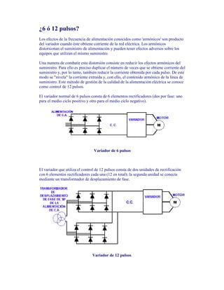 ¿6 ó 12 pulsos?
Los efectos de la frecuencia de alimentación conocidos como 'armónicos' son producto
del variador cuando éste obtiene corriente de la red eléctrica. Los armónicos
distorsionan el suministro de alimentación y pueden tener efectos adversos sobre los
equipos que utilizan el mismo suministro.
Una manera de combatir esta distorsión consiste en reducir los efectos armónicos del
suministro. Para ello es preciso duplicar el número de veces que se obtiene corriente del
suministro y, por lo tanto, también reducir la corriente obtenida por cada pulso. De este
modo se "nivela" la corriente extraída y, con ello, el contenido armónico de la línea de
suministro. Este método de gestión de la calidad de la alimentación eléctrica se conoce
como control de 12 pulsos.
El variador normal de 6 pulsos consta de 6 elementos rectificadores (dos por fase: uno
para el medio ciclo positivo y otro para el medio ciclo negativo).
Variador de 6 pulsos
El variador que utiliza el control de 12 pulsos consta de dos unidades de rectificación
con 6 elementos rectificadores cada una (12 en total); la segunda unidad se conecta
mediante un transformador de desplazamiento de fase.
Variador de 12 pulsos.
 
