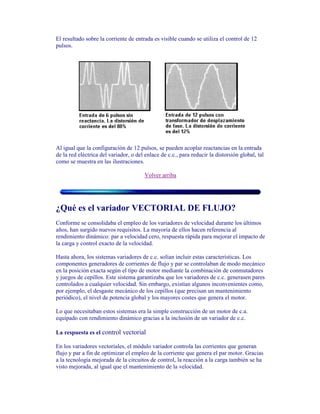 El resultado sobre la corriente de entrada es visible cuando se utiliza el control de 12
pulsos.
Al igual que la configuración de 12 pulsos, se pueden acoplar reactancias en la entrada
de la red eléctrica del variador, o del enlace de c.c., para reducir la distorsión global, tal
como se muestra en las ilustraciones.
Volver arriba
¿Qué es el variador VECTORIAL DE FLUJO?
Conforme se consolidaba el empleo de los variadores de velocidad durante los últimos
años, han surgido nuevos requisitos. La mayoría de ellos hacen referencia al
rendimiento dinámico: par a velocidad cero, respuesta rápida para mejorar el impacto de
la carga y control exacto de la velocidad.
Hasta ahora, los sistemas variadores de c.c. solían incluir estas características. Los
componentes generadores de corrientes de flujo y par se controlaban de modo mecánico
en la posición exacta según el tipo de motor mediante la combinación de conmutadores
y juegos de cepillos. Este sistema garantizaba que los variadores de c.c. generasen pares
controlados a cualquier velocidad. Sin embargo, existían algunos inconvenientes como,
por ejemplo, el desgaste mecánico de los cepillos (que precisan un mantenimiento
periódico), el nivel de potencia global y los mayores costes que genera el motor.
Lo que necesitaban estos sistemas era la simple construcción de un motor de c.a.
equipado con rendimiento dinámico gracias a la inclusión de un variador de c.c.
La respuesta es el control vectorial
En los variadores vectoriales, el módulo variador controla las corrientes que generan
flujo y par a fin de optimizar el empleo de la corriente que genera el par motor. Gracias
a la tecnología mejorada de la circuitos de control, la reacción a la carga también se ha
visto mejorada, al igual que el mantenimiento de la velocidad.
 