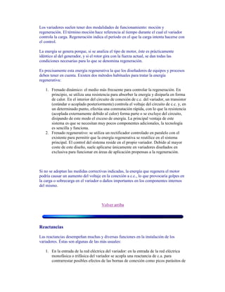 Los variadores suelen tener dos modalidades de funcionamiento: moción y
regeneración. El término moción hace referencia al tiempo durante el cual el variador
controla la carga. Regeneración indica el período en el que la carga intenta hacerse con
el control.
La energía se genera porque, si se analiza el tipo de motor, éste es prácticamente
idéntico al del generador, y si el rotor gira con la fuerza actual, se dan todas las
condiciones necesarias para lo que se denomina regeneración.
Es precisamente esta energía regenerativa la que los diseñadores de equipos y procesos
deben tener en cuenta. Existen dos métodos habituales para tratar la energía
regenerativa:
1. Frenado dinámico: el medio más frecuente para controlar la regeneración. En
principio, se utiliza una resistencia para absorber la energía y disiparla en forma
de calor. En el interior del circuito de conexión de c.c. del variador, un transistor
(estándar o acoplado posteriormente) controla el voltaje del circuito de c.c. y, en
un determinado punto, efectúa una conmutación rápida, con lo que la resistencia
(acoplada externamente debido al calor) forma parte o se excluye del circuito,
disipando de este modo el exceso de energía. La principal ventaja de este
sistema es que se necesitan muy pocos componentes adicionales, la tecnología
es sencilla y funciona.
2. Frenado regenerativo: se utiliza un rectificador controlado en paralelo con el
existente para permitir que la energía regenerativa se reutilice en el sistema
principal. El control del sistema reside en el propio variador. Debido al mayor
coste de este diseño, suele aplicarse únicamente en variadores diseñados en
exclusiva para funcionar en áreas de aplicación propensas a la regeneración.
Si no se adoptan las medidas correctivas indicadas, la energía que regenera el motor
podría causar un aumento del voltaje en la conexión a c.c., lo que provocaría golpes en
la carga o sobrecarga en el variador o daños importantes en los componentes internos
del mismo.
Volver arriba
Reactancias
Las reactancias desempeñan muchas y diversas funciones en la instalación de los
variadores. Éstas son algunas de las más usuales:
1. En la entrada de la red eléctrica del variador: en la entrada de la red eléctrica
monofásica o trifásica del variador se acopla una reactancia de c.a. para
contrarrestar posibles efectos de las bornas de conexión como picos parásitos de
 