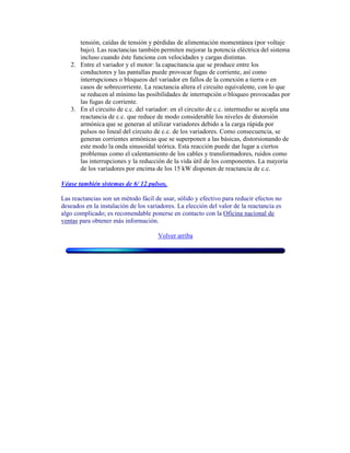 tensión, caídas de tensión y pérdidas de alimentación momentánea (por voltaje
bajo). Las reactancias también permiten mejorar la potencia eléctrica del sistema
incluso cuando éste funciona con velocidades y cargas distintas.
2. Entre el variador y el motor: la capacitancia que se produce entre los
conductores y las pantallas puede provocar fugas de corriente, así como
interrupciones o bloqueos del variador en fallos de la conexión a tierra o en
casos de sobrecorriente. La reactancia altera el circuito equivalente, con lo que
se reducen al mínimo las posibilidades de interrupción o bloqueo provocadas por
las fugas de corriente.
3. En el circuito de c.c. del variador: en el circuito de c.c. intermedio se acopla una
reactancia de c.c. que reduce de modo considerable los niveles de distorsión
armónica que se generan al utilizar variadores debido a la carga rápida por
pulsos no lineal del circuito de c.c. de los variadores. Como consecuencia, se
generan corrientes armónicas que se superponen a las básicas, distorsionando de
este modo la onda sinusoidal teórica. Esta reacción puede dar lugar a ciertos
problemas como el calentamiento de los cables y transformadores, ruidos como
las interrupciones y la reducción de la vida útil de los componentes. La mayoría
de los variadores por encima de los 15 kW disponen de reactancia de c.c.
Véase también sistemas de 6/ 12 pulsos.
Las reactancias son un método fácil de usar, sólido y efectivo para reducir efectos no
deseados en la instalación de los variadores. La elección del valor de la reactancia es
algo complicado; es recomendable ponerse en contacto con la Oficina nacional de
ventas para obtener más información.
Volver arriba
 