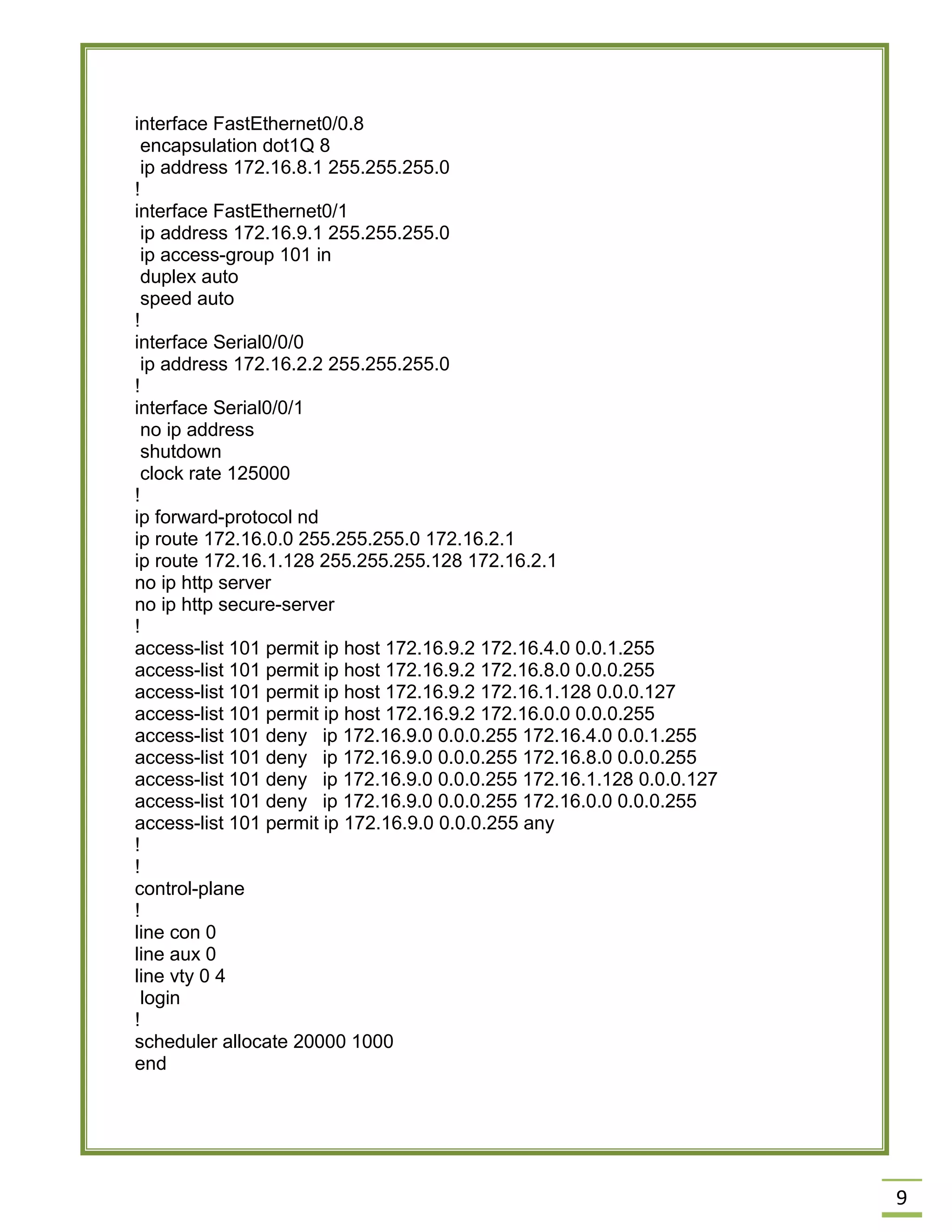 9 
interface FastEthernet0/0.8 
encapsulation dot1Q 8 
ip address 172.16.8.1 255.255.255.0 
! 
interface FastEthernet0/1 
ip address 172.16.9.1 255.255.255.0 
ip access-group 101 in 
duplex auto 
speed auto 
! 
interface Serial0/0/0 
ip address 172.16.2.2 255.255.255.0 
! 
interface Serial0/0/1 
no ip address 
shutdown 
clock rate 125000 
! 
ip forward-protocol nd 
ip route 172.16.0.0 255.255.255.0 172.16.2.1 
ip route 172.16.1.128 255.255.255.128 172.16.2.1 
no ip http server 
no ip http secure-server 
! 
access-list 101 permit ip host 172.16.9.2 172.16.4.0 0.0.1.255 
access-list 101 permit ip host 172.16.9.2 172.16.8.0 0.0.0.255 
access-list 101 permit ip host 172.16.9.2 172.16.1.128 0.0.0.127 
access-list 101 permit ip host 172.16.9.2 172.16.0.0 0.0.0.255 
access-list 101 deny ip 172.16.9.0 0.0.0.255 172.16.4.0 0.0.1.255 
access-list 101 deny ip 172.16.9.0 0.0.0.255 172.16.8.0 0.0.0.255 
access-list 101 deny ip 172.16.9.0 0.0.0.255 172.16.1.128 0.0.0.127 
access-list 101 deny ip 172.16.9.0 0.0.0.255 172.16.0.0 0.0.0.255 
access-list 101 permit ip 172.16.9.0 0.0.0.255 any 
! 
! 
control-plane 
! 
line con 0 
line aux 0 
line vty 0 4 
login 
! 
scheduler allocate 20000 1000 
end 
 