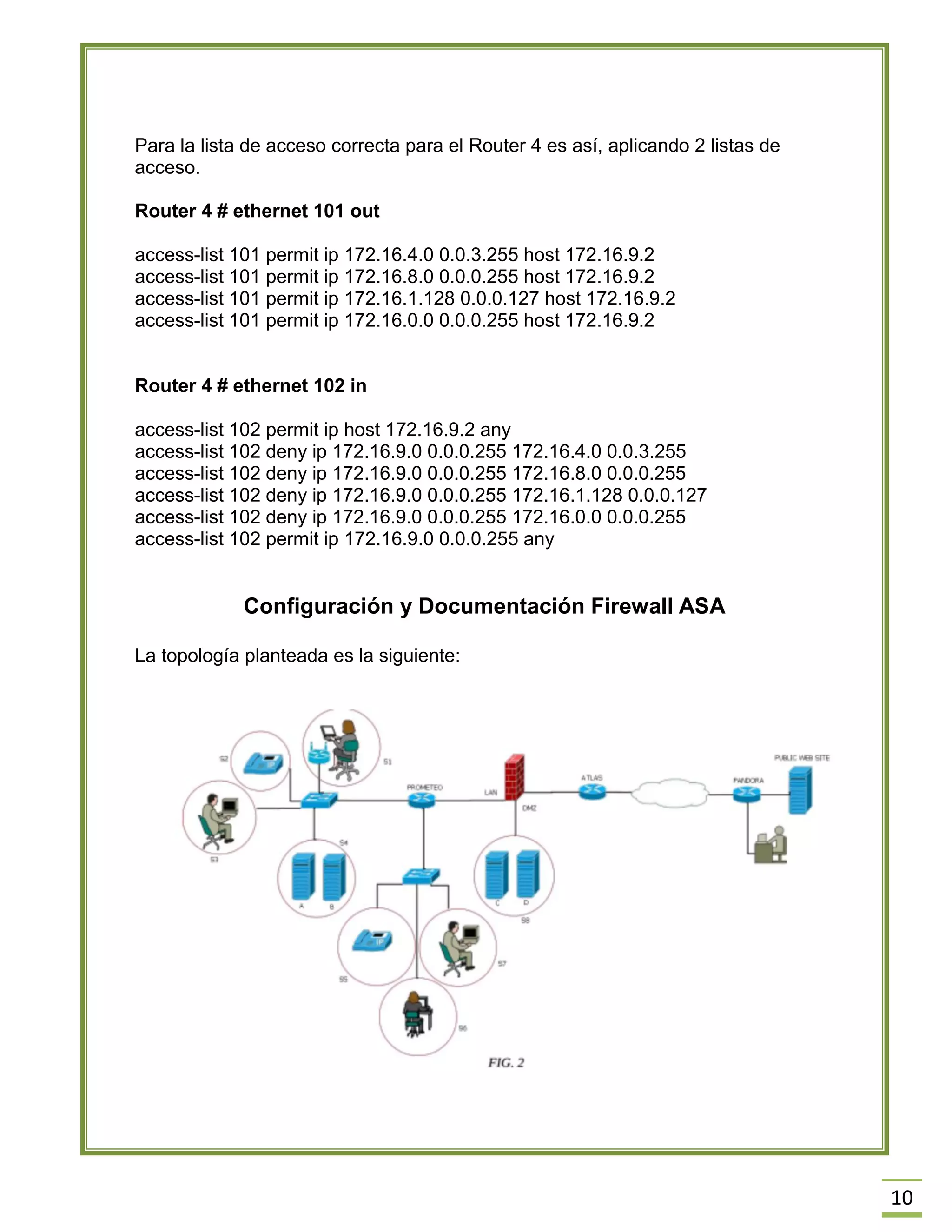 10 
Para la lista de acceso correcta para el Router 4 es así, aplicando 2 listas de acceso. 
Router 4 # ethernet 101 out 
access-list 101 permit ip 172.16.4.0 0.0.3.255 host 172.16.9.2 
access-list 101 permit ip 172.16.8.0 0.0.0.255 host 172.16.9.2 
access-list 101 permit ip 172.16.1.128 0.0.0.127 host 172.16.9.2 
access-list 101 permit ip 172.16.0.0 0.0.0.255 host 172.16.9.2 
Router 4 # ethernet 102 in 
access-list 102 permit ip host 172.16.9.2 any 
access-list 102 deny ip 172.16.9.0 0.0.0.255 172.16.4.0 0.0.3.255 
access-list 102 deny ip 172.16.9.0 0.0.0.255 172.16.8.0 0.0.0.255 
access-list 102 deny ip 172.16.9.0 0.0.0.255 172.16.1.128 0.0.0.127 
access-list 102 deny ip 172.16.9.0 0.0.0.255 172.16.0.0 0.0.0.255 
access-list 102 permit ip 172.16.9.0 0.0.0.255 any 
Configuración y Documentación Firewall ASA 
La topología planteada es la siguiente: 
 