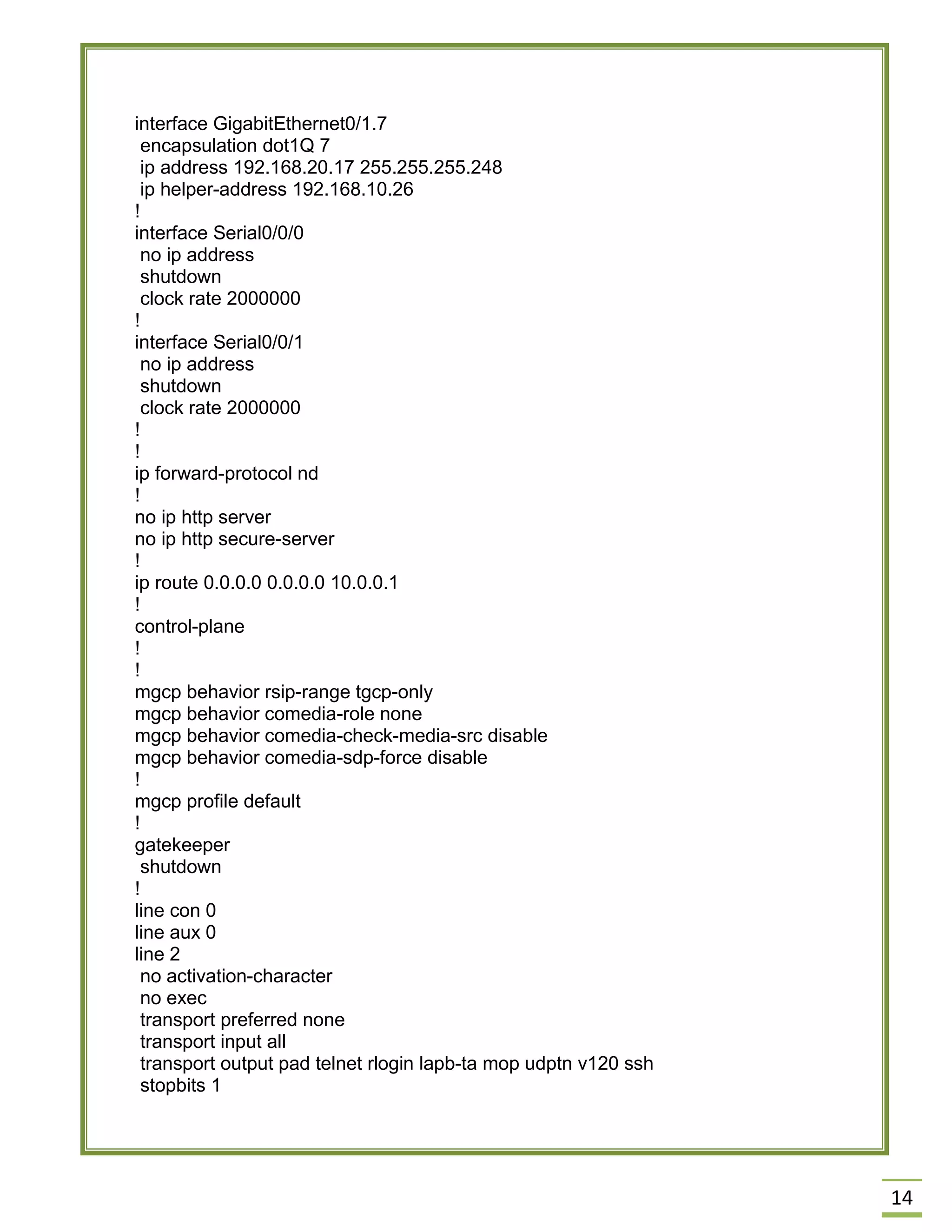 14 
interface GigabitEthernet0/1.7 
encapsulation dot1Q 7 
ip address 192.168.20.17 255.255.255.248 
ip helper-address 192.168.10.26 
! 
interface Serial0/0/0 
no ip address 
shutdown 
clock rate 2000000 
! 
interface Serial0/0/1 
no ip address 
shutdown 
clock rate 2000000 
! 
! 
ip forward-protocol nd 
! 
no ip http server 
no ip http secure-server 
! 
ip route 0.0.0.0 0.0.0.0 10.0.0.1 
! 
control-plane 
! 
! 
mgcp behavior rsip-range tgcp-only 
mgcp behavior comedia-role none 
mgcp behavior comedia-check-media-src disable 
mgcp behavior comedia-sdp-force disable 
! 
mgcp profile default 
! 
gatekeeper 
shutdown 
! 
line con 0 
line aux 0 
line 2 
no activation-character 
no exec 
transport preferred none 
transport input all 
transport output pad telnet rlogin lapb-ta mop udptn v120 ssh 
stopbits 1 
 