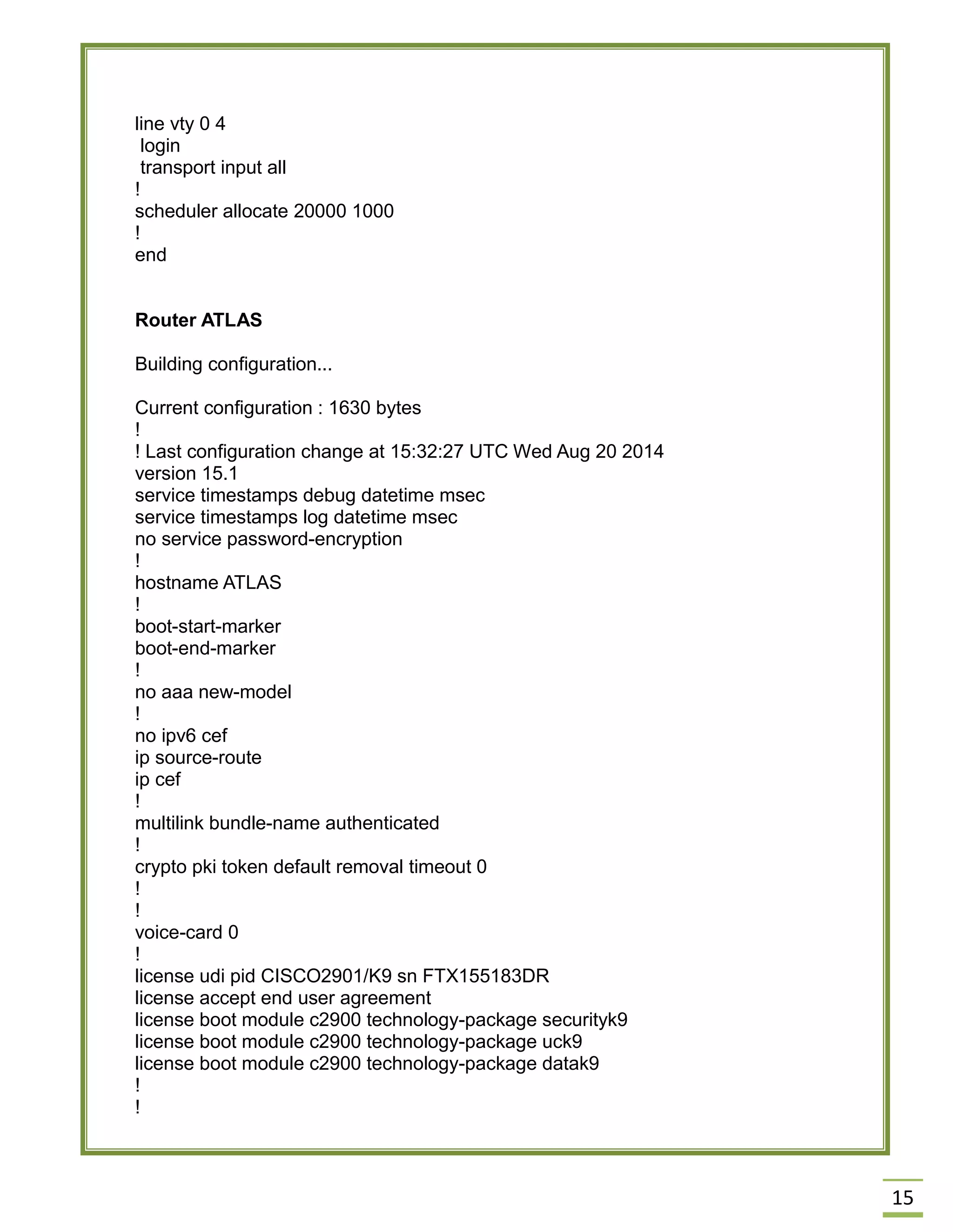 15 
line vty 0 4 
login 
transport input all 
! 
scheduler allocate 20000 1000 
! 
end 
Router ATLAS 
Building configuration... 
Current configuration : 1630 bytes 
! 
! Last configuration change at 15:32:27 UTC Wed Aug 20 2014 
version 15.1 
service timestamps debug datetime msec 
service timestamps log datetime msec 
no service password-encryption 
! 
hostname ATLAS 
! 
boot-start-marker 
boot-end-marker 
! 
no aaa new-model 
! 
no ipv6 cef 
ip source-route 
ip cef 
! 
multilink bundle-name authenticated 
! 
crypto pki token default removal timeout 0 
! 
! 
voice-card 0 
! 
license udi pid CISCO2901/K9 sn FTX155183DR 
license accept end user agreement 
license boot module c2900 technology-package securityk9 
license boot module c2900 technology-package uck9 
license boot module c2900 technology-package datak9 
! 
! 
 