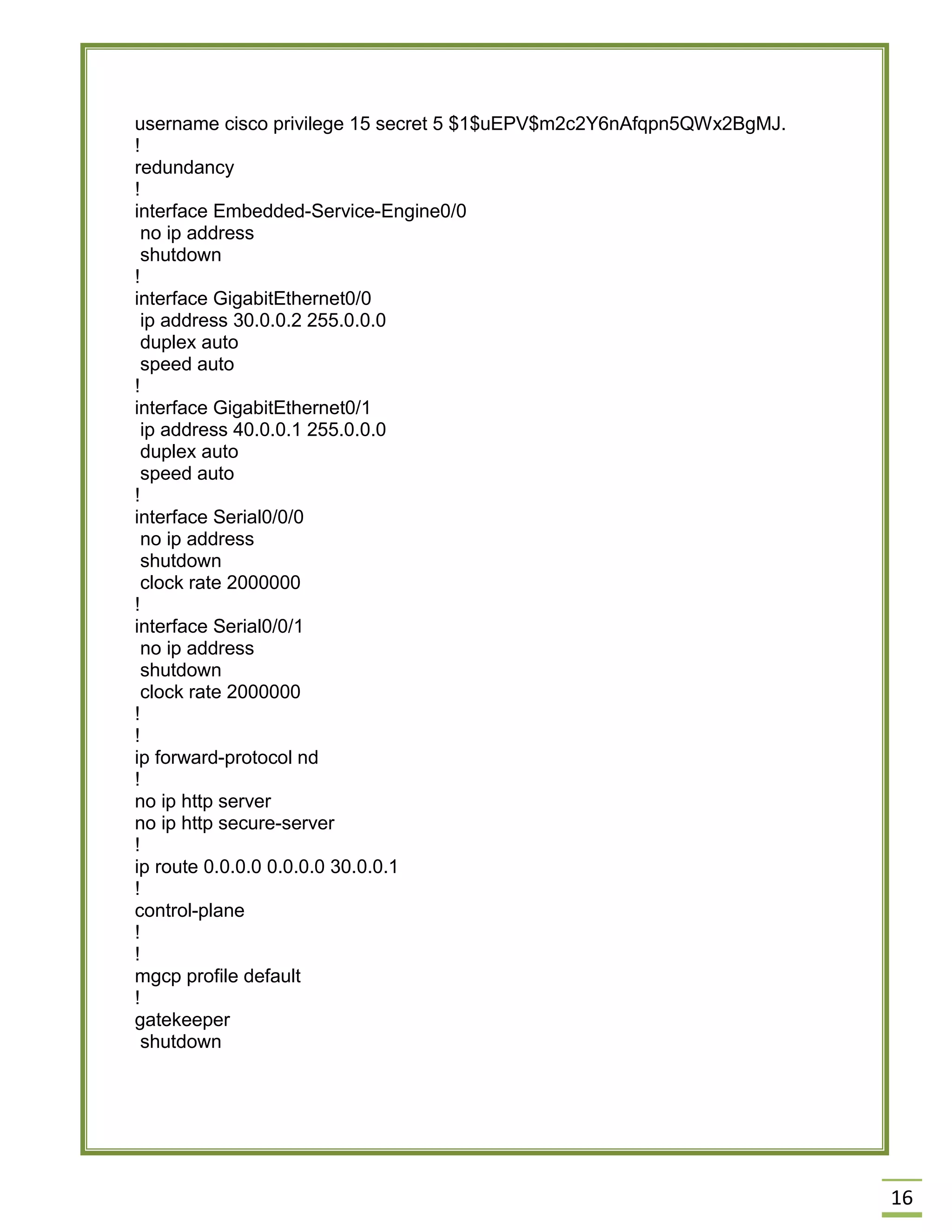 16 
username cisco privilege 15 secret 5 $1$uEPV$m2c2Y6nAfqpn5QWx2BgMJ. 
! 
redundancy 
! 
interface Embedded-Service-Engine0/0 
no ip address 
shutdown 
! 
interface GigabitEthernet0/0 
ip address 30.0.0.2 255.0.0.0 
duplex auto 
speed auto 
! 
interface GigabitEthernet0/1 
ip address 40.0.0.1 255.0.0.0 
duplex auto 
speed auto 
! 
interface Serial0/0/0 
no ip address 
shutdown 
clock rate 2000000 
! 
interface Serial0/0/1 
no ip address 
shutdown 
clock rate 2000000 
! 
! 
ip forward-protocol nd 
! 
no ip http server 
no ip http secure-server 
! 
ip route 0.0.0.0 0.0.0.0 30.0.0.1 
! 
control-plane 
! 
! 
mgcp profile default 
! 
gatekeeper 
shutdown 
 