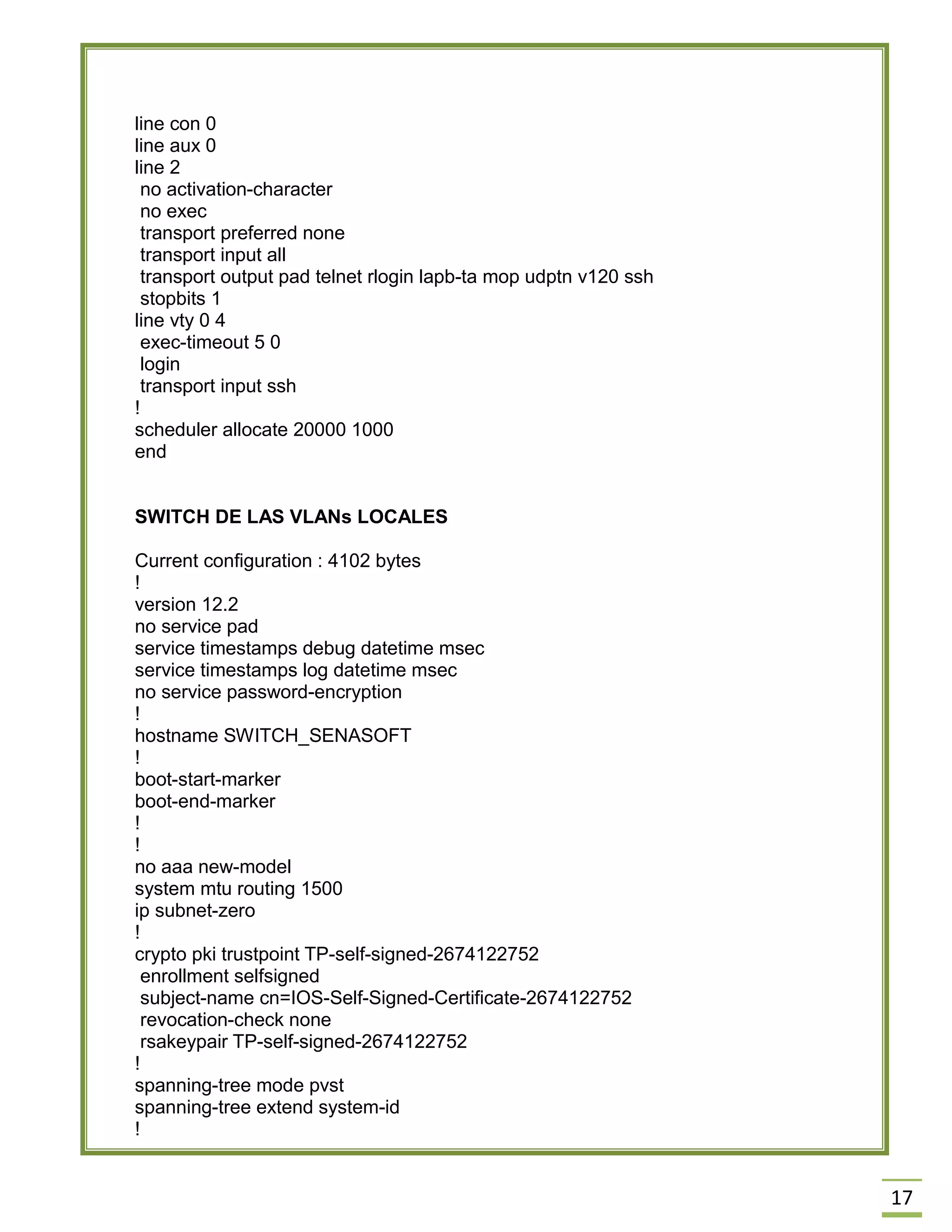 17 
line con 0 
line aux 0 
line 2 
no activation-character 
no exec 
transport preferred none 
transport input all 
transport output pad telnet rlogin lapb-ta mop udptn v120 ssh 
stopbits 1 
line vty 0 4 
exec-timeout 5 0 
login 
transport input ssh 
! 
scheduler allocate 20000 1000 
end 
SWITCH DE LAS VLANs LOCALES 
Current configuration : 4102 bytes 
! 
version 12.2 
no service pad 
service timestamps debug datetime msec 
service timestamps log datetime msec 
no service password-encryption 
! 
hostname SWITCH_SENASOFT 
! 
boot-start-marker 
boot-end-marker 
! 
! 
no aaa new-model 
system mtu routing 1500 
ip subnet-zero 
! 
crypto pki trustpoint TP-self-signed-2674122752 
enrollment selfsigned 
subject-name cn=IOS-Self-Signed-Certificate-2674122752 
revocation-check none 
rsakeypair TP-self-signed-2674122752 
! 
spanning-tree mode pvst 
spanning-tree extend system-id 
!  