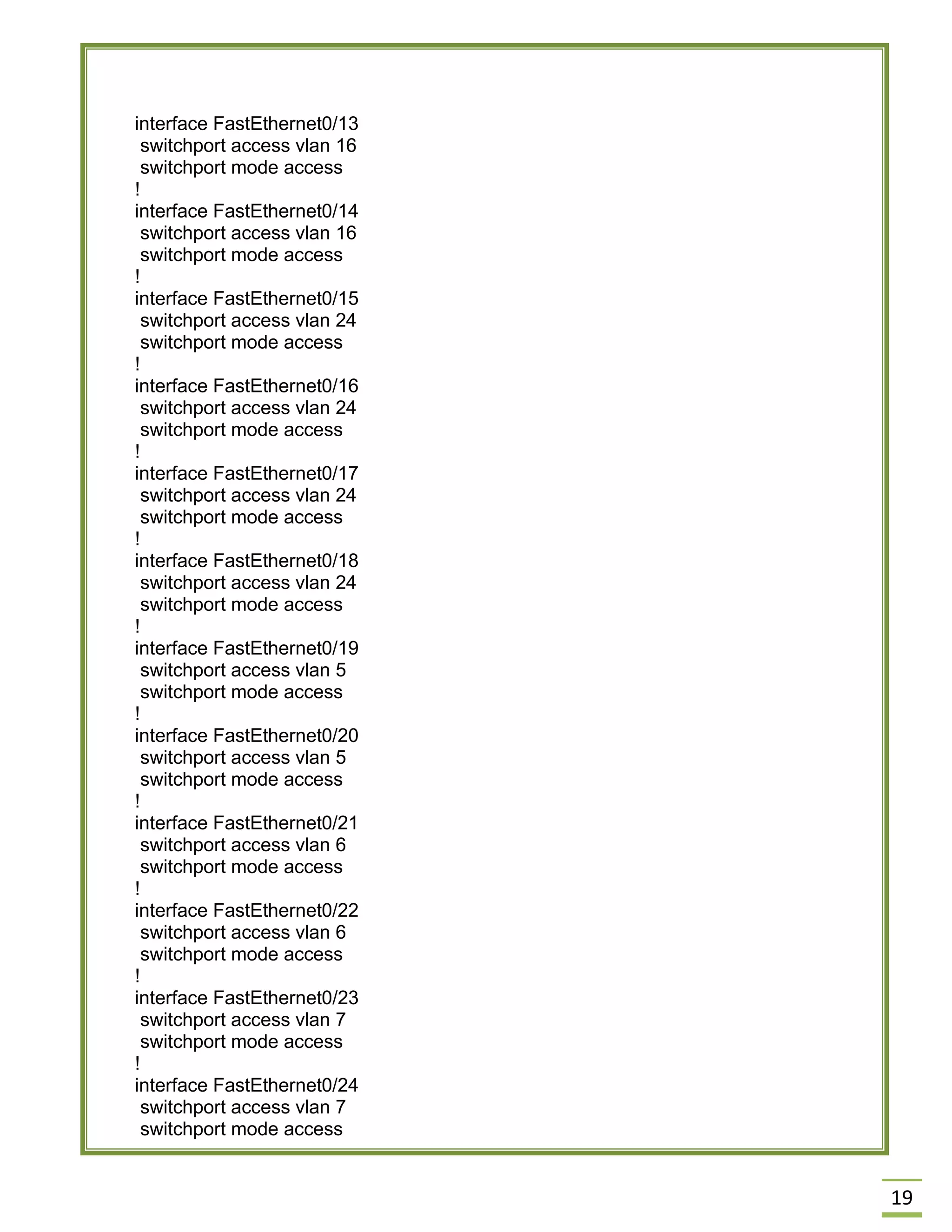 19 
interface FastEthernet0/13 
switchport access vlan 16 
switchport mode access 
! 
interface FastEthernet0/14 
switchport access vlan 16 
switchport mode access 
! 
interface FastEthernet0/15 
switchport access vlan 24 
switchport mode access 
! 
interface FastEthernet0/16 
switchport access vlan 24 
switchport mode access 
! 
interface FastEthernet0/17 
switchport access vlan 24 
switchport mode access 
! 
interface FastEthernet0/18 
switchport access vlan 24 
switchport mode access 
! 
interface FastEthernet0/19 
switchport access vlan 5 
switchport mode access 
! 
interface FastEthernet0/20 
switchport access vlan 5 
switchport mode access 
! 
interface FastEthernet0/21 
switchport access vlan 6 
switchport mode access 
! 
interface FastEthernet0/22 
switchport access vlan 6 
switchport mode access 
! 
interface FastEthernet0/23 
switchport access vlan 7 
switchport mode access 
! 
interface FastEthernet0/24 
switchport access vlan 7 
switchport mode access  