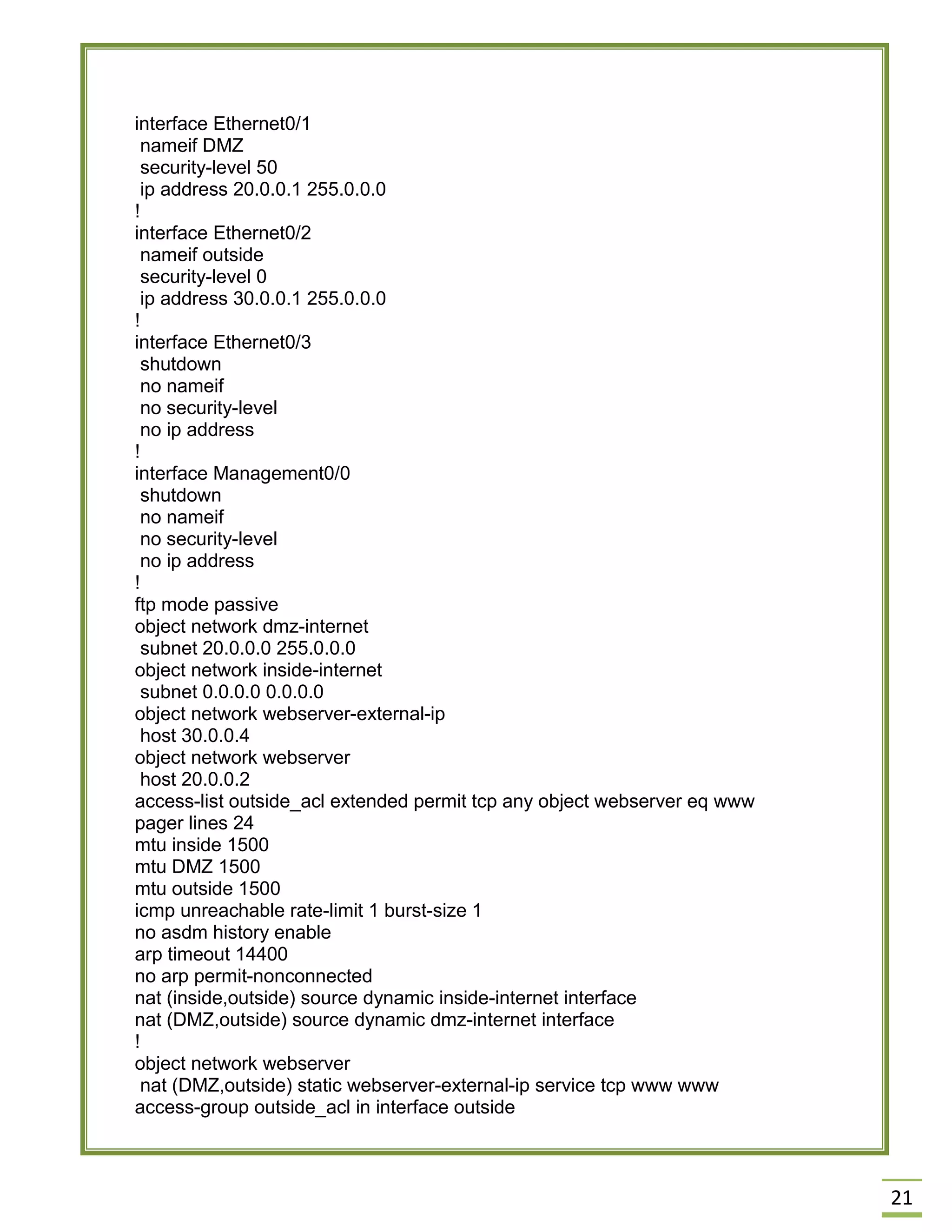 21 
interface Ethernet0/1 
nameif DMZ 
security-level 50 
ip address 20.0.0.1 255.0.0.0 
! 
interface Ethernet0/2 
nameif outside 
security-level 0 
ip address 30.0.0.1 255.0.0.0 
! 
interface Ethernet0/3 
shutdown 
no nameif 
no security-level 
no ip address 
! 
interface Management0/0 
shutdown 
no nameif 
no security-level 
no ip address 
! 
ftp mode passive 
object network dmz-internet 
subnet 20.0.0.0 255.0.0.0 
object network inside-internet 
subnet 0.0.0.0 0.0.0.0 
object network webserver-external-ip 
host 30.0.0.4 
object network webserver 
host 20.0.0.2 
access-list outside_acl extended permit tcp any object webserver eq www 
pager lines 24 
mtu inside 1500 
mtu DMZ 1500 
mtu outside 1500 
icmp unreachable rate-limit 1 burst-size 1 
no asdm history enable 
arp timeout 14400 
no arp permit-nonconnected 
nat (inside,outside) source dynamic inside-internet interface 
nat (DMZ,outside) source dynamic dmz-internet interface 
! 
object network webserver 
nat (DMZ,outside) static webserver-external-ip service tcp www www 
access-group outside_acl in interface outside 
 