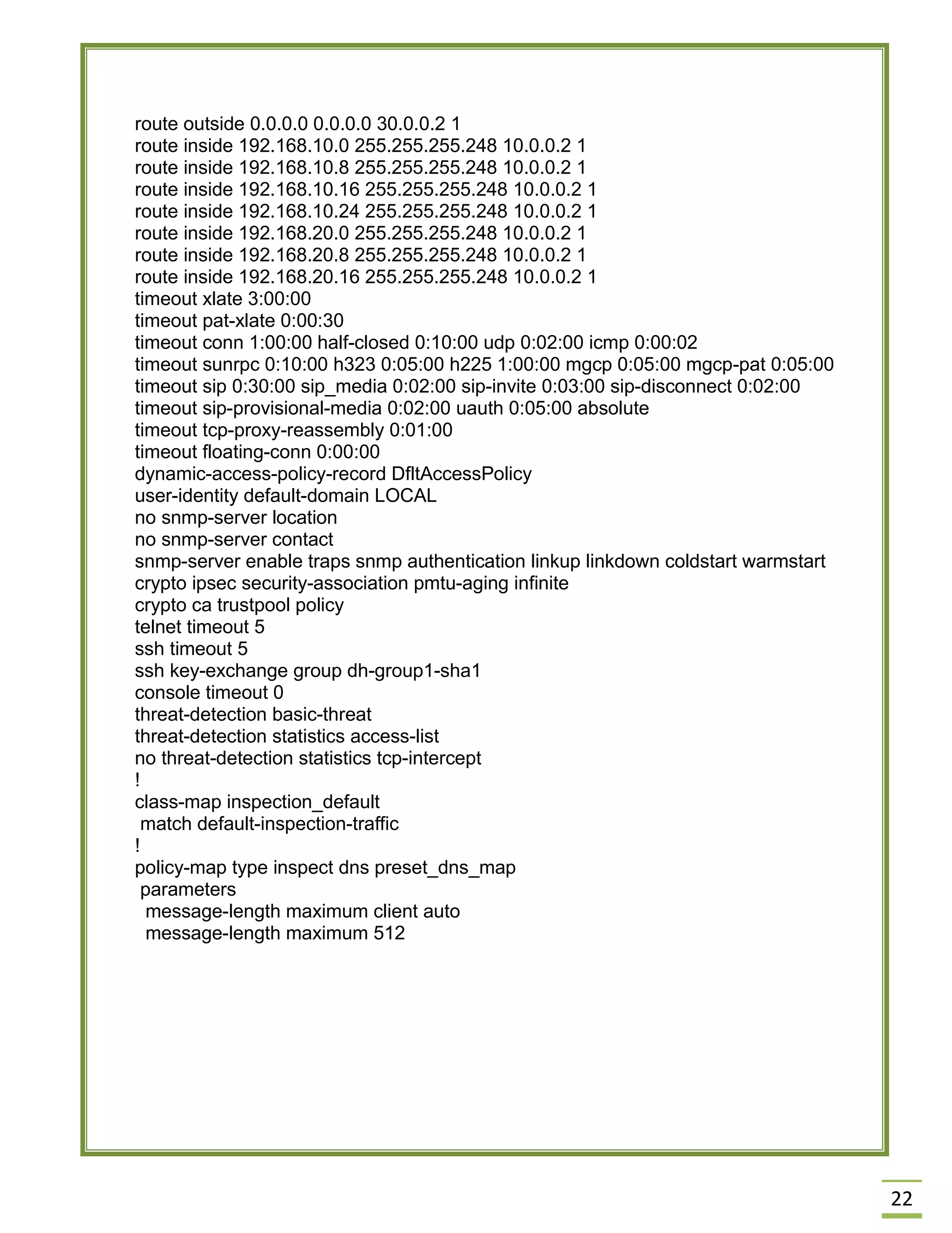 22 
route outside 0.0.0.0 0.0.0.0 30.0.0.2 1 
route inside 192.168.10.0 255.255.255.248 10.0.0.2 1 
route inside 192.168.10.8 255.255.255.248 10.0.0.2 1 
route inside 192.168.10.16 255.255.255.248 10.0.0.2 1 
route inside 192.168.10.24 255.255.255.248 10.0.0.2 1 
route inside 192.168.20.0 255.255.255.248 10.0.0.2 1 
route inside 192.168.20.8 255.255.255.248 10.0.0.2 1 
route inside 192.168.20.16 255.255.255.248 10.0.0.2 1 
timeout xlate 3:00:00 
timeout pat-xlate 0:00:30 
timeout conn 1:00:00 half-closed 0:10:00 udp 0:02:00 icmp 0:00:02 
timeout sunrpc 0:10:00 h323 0:05:00 h225 1:00:00 mgcp 0:05:00 mgcp-pat 0:05:00 
timeout sip 0:30:00 sip_media 0:02:00 sip-invite 0:03:00 sip-disconnect 0:02:00 
timeout sip-provisional-media 0:02:00 uauth 0:05:00 absolute 
timeout tcp-proxy-reassembly 0:01:00 
timeout floating-conn 0:00:00 
dynamic-access-policy-record DfltAccessPolicy 
user-identity default-domain LOCAL 
no snmp-server location 
no snmp-server contact 
snmp-server enable traps snmp authentication linkup linkdown coldstart warmstart 
crypto ipsec security-association pmtu-aging infinite 
crypto ca trustpool policy 
telnet timeout 5 
ssh timeout 5 
ssh key-exchange group dh-group1-sha1 
console timeout 0 
threat-detection basic-threat 
threat-detection statistics access-list 
no threat-detection statistics tcp-intercept 
! 
class-map inspection_default 
match default-inspection-traffic 
! 
policy-map type inspect dns preset_dns_map 
parameters 
message-length maximum client auto 
message-length maximum 512 
 