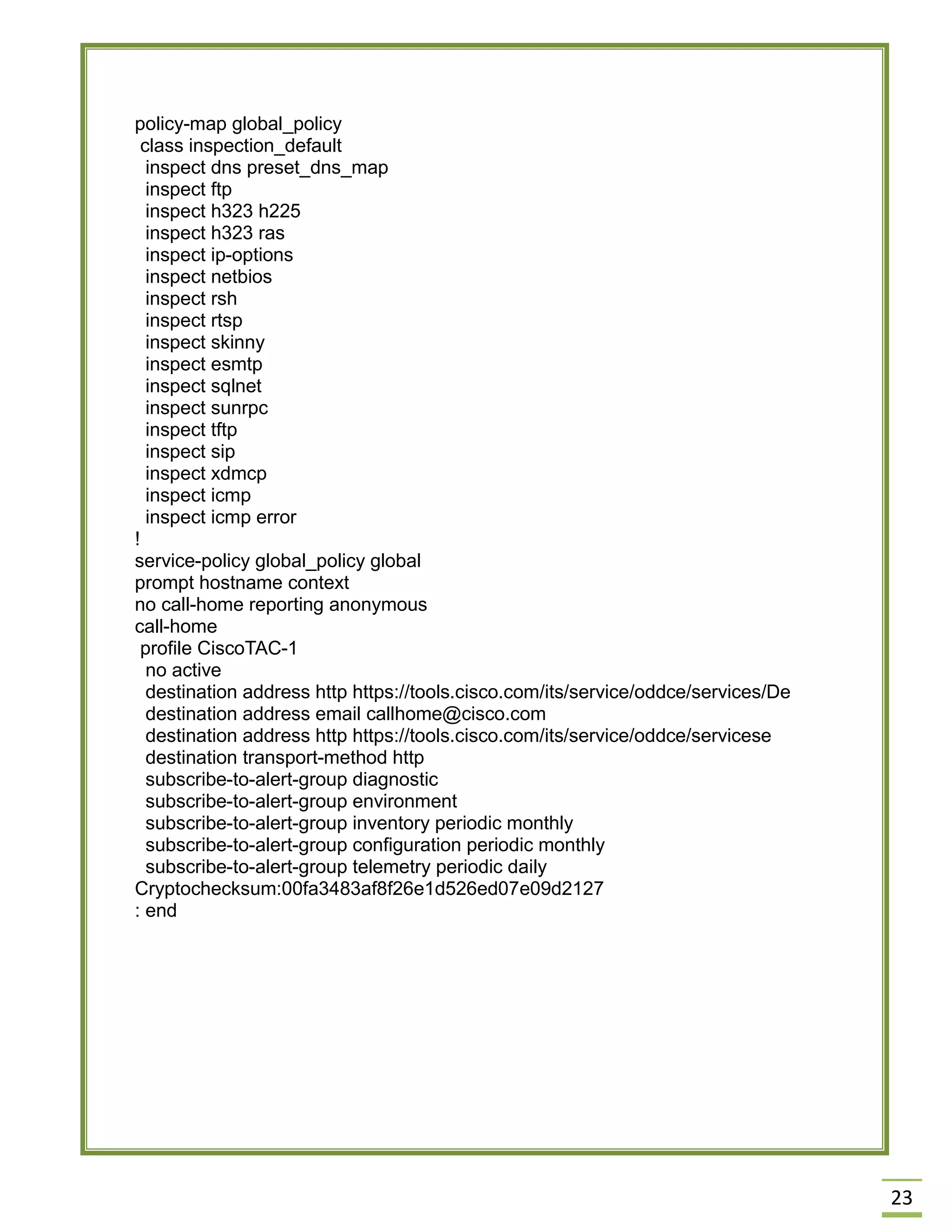 23 
policy-map global_policy 
class inspection_default 
inspect dns preset_dns_map 
inspect ftp 
inspect h323 h225 
inspect h323 ras 
inspect ip-options 
inspect netbios 
inspect rsh 
inspect rtsp 
inspect skinny 
inspect esmtp 
inspect sqlnet 
inspect sunrpc 
inspect tftp 
inspect sip 
inspect xdmcp 
inspect icmp 
inspect icmp error 
! 
service-policy global_policy global 
prompt hostname context 
no call-home reporting anonymous 
call-home 
profile CiscoTAC-1 
no active 
destination address http https://tools.cisco.com/its/service/oddce/services/De 
destination address email callhome@cisco.com 
destination address http https://tools.cisco.com/its/service/oddce/servicese 
destination transport-method http 
subscribe-to-alert-group diagnostic 
subscribe-to-alert-group environment 
subscribe-to-alert-group inventory periodic monthly 
subscribe-to-alert-group configuration periodic monthly 
subscribe-to-alert-group telemetry periodic daily 
Cryptochecksum:00fa3483af8f26e1d526ed07e09d2127 
: end 
 