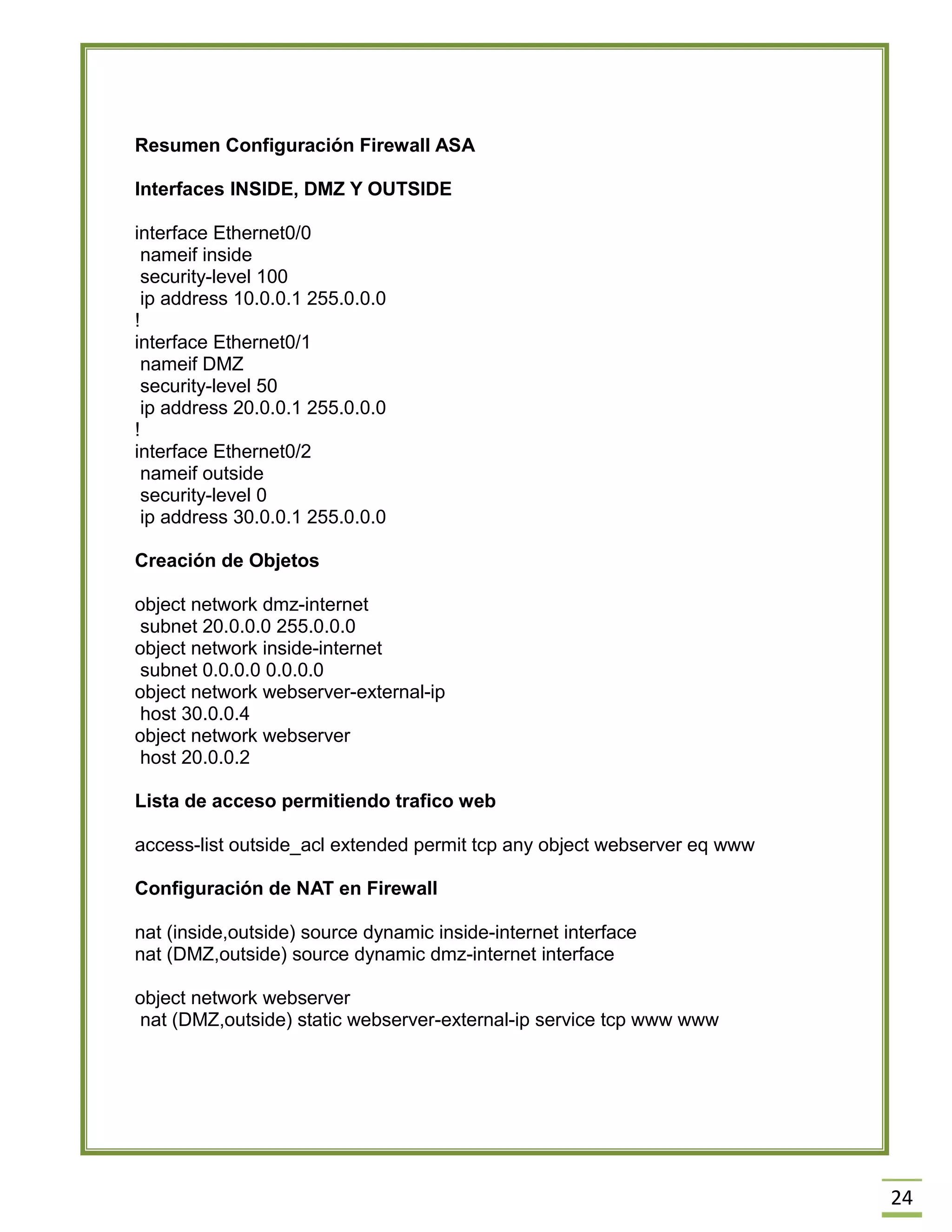 24 
Resumen Configuración Firewall ASA 
Interfaces INSIDE, DMZ Y OUTSIDE 
interface Ethernet0/0 
nameif inside 
security-level 100 
ip address 10.0.0.1 255.0.0.0 
! 
interface Ethernet0/1 
nameif DMZ 
security-level 50 
ip address 20.0.0.1 255.0.0.0 
! 
interface Ethernet0/2 
nameif outside 
security-level 0 
ip address 30.0.0.1 255.0.0.0 
Creación de Objetos 
object network dmz-internet 
subnet 20.0.0.0 255.0.0.0 
object network inside-internet 
subnet 0.0.0.0 0.0.0.0 
object network webserver-external-ip 
host 30.0.0.4 
object network webserver 
host 20.0.0.2 
Lista de acceso permitiendo trafico web 
access-list outside_acl extended permit tcp any object webserver eq www 
Configuración de NAT en Firewall 
nat (inside,outside) source dynamic inside-internet interface 
nat (DMZ,outside) source dynamic dmz-internet interface 
object network webserver 
nat (DMZ,outside) static webserver-external-ip service tcp www www 
 