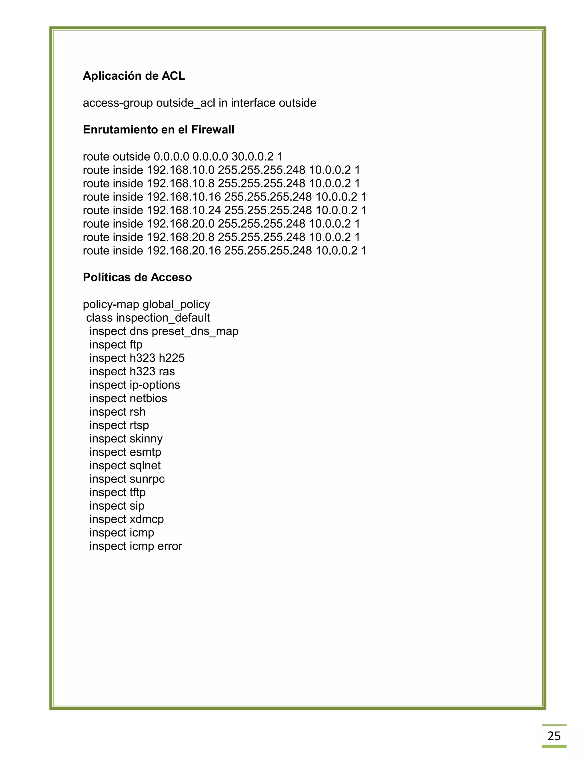 25 
Aplicación de ACL 
access-group outside_acl in interface outside 
Enrutamiento en el Firewall 
route outside 0.0.0.0 0.0.0.0 30.0.0.2 1 
route inside 192.168.10.0 255.255.255.248 10.0.0.2 1 
route inside 192.168.10.8 255.255.255.248 10.0.0.2 1 
route inside 192.168.10.16 255.255.255.248 10.0.0.2 1 
route inside 192.168.10.24 255.255.255.248 10.0.0.2 1 
route inside 192.168.20.0 255.255.255.248 10.0.0.2 1 
route inside 192.168.20.8 255.255.255.248 10.0.0.2 1 
route inside 192.168.20.16 255.255.255.248 10.0.0.2 1 
Políticas de Acceso 
policy-map global_policy 
class inspection_default 
inspect dns preset_dns_map 
inspect ftp 
inspect h323 h225 
inspect h323 ras 
inspect ip-options 
inspect netbios 
inspect rsh 
inspect rtsp 
inspect skinny 
inspect esmtp 
inspect sqlnet 
inspect sunrpc 
inspect tftp 
inspect sip 
inspect xdmcp 
inspect icmp 
inspect icmp error 
 