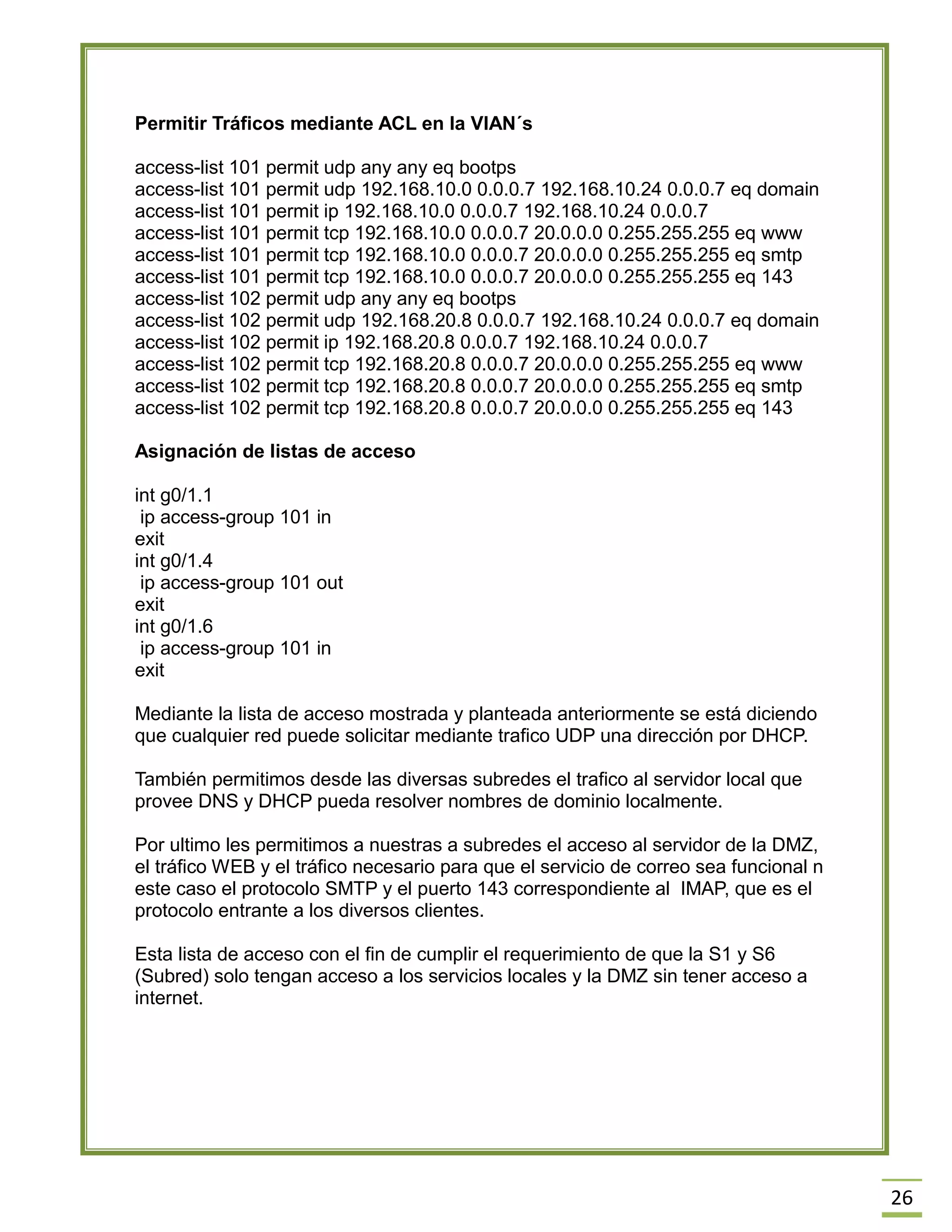 26 
Permitir Tráficos mediante ACL en la VlAN´s 
access-list 101 permit udp any any eq bootps 
access-list 101 permit udp 192.168.10.0 0.0.0.7 192.168.10.24 0.0.0.7 eq domain 
access-list 101 permit ip 192.168.10.0 0.0.0.7 192.168.10.24 0.0.0.7 
access-list 101 permit tcp 192.168.10.0 0.0.0.7 20.0.0.0 0.255.255.255 eq www 
access-list 101 permit tcp 192.168.10.0 0.0.0.7 20.0.0.0 0.255.255.255 eq smtp 
access-list 101 permit tcp 192.168.10.0 0.0.0.7 20.0.0.0 0.255.255.255 eq 143 
access-list 102 permit udp any any eq bootps 
access-list 102 permit udp 192.168.20.8 0.0.0.7 192.168.10.24 0.0.0.7 eq domain 
access-list 102 permit ip 192.168.20.8 0.0.0.7 192.168.10.24 0.0.0.7 
access-list 102 permit tcp 192.168.20.8 0.0.0.7 20.0.0.0 0.255.255.255 eq www 
access-list 102 permit tcp 192.168.20.8 0.0.0.7 20.0.0.0 0.255.255.255 eq smtp 
access-list 102 permit tcp 192.168.20.8 0.0.0.7 20.0.0.0 0.255.255.255 eq 143 
Asignación de listas de acceso 
int g0/1.1 
ip access-group 101 in 
exit 
int g0/1.4 
ip access-group 101 out 
exit 
int g0/1.6 
ip access-group 101 in 
exit 
Mediante la lista de acceso mostrada y planteada anteriormente se está diciendo que cualquier red puede solicitar mediante trafico UDP una dirección por DHCP. 
También permitimos desde las diversas subredes el trafico al servidor local que provee DNS y DHCP pueda resolver nombres de dominio localmente. 
Por ultimo les permitimos a nuestras a subredes el acceso al servidor de la DMZ, el tráfico WEB y el tráfico necesario para que el servicio de correo sea funcional n este caso el protocolo SMTP y el puerto 143 correspondiente al IMAP, que es el protocolo entrante a los diversos clientes. 
Esta lista de acceso con el fin de cumplir el requerimiento de que la S1 y S6 (Subred) solo tengan acceso a los servicios locales y la DMZ sin tener acceso a internet. 
 