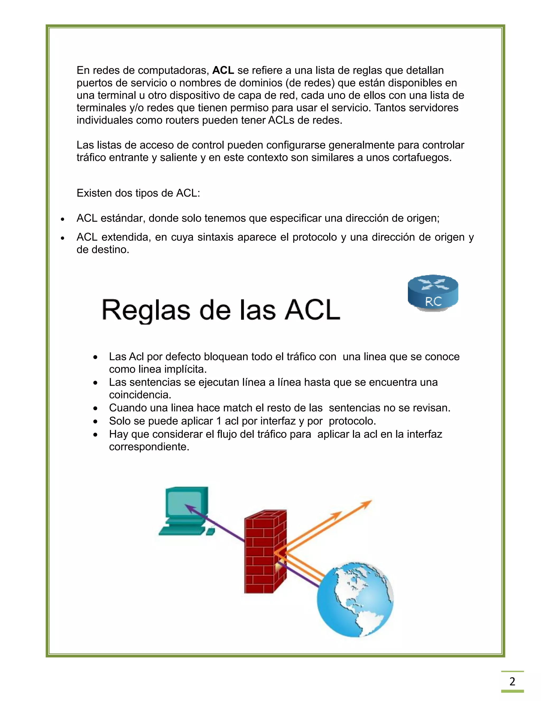 2 En redes de computadoras, ACL se refiere a una lista de reglas que detallan puertos de servicio o nombres de dominios (de redes) que están disponibles en una terminal u otro dispositivo de capa de red, cada uno de ellos con una lista de terminales y/o redes que tienen permiso para usar el servicio. Tantos servidores individuales como routers pueden tener ACLs de redes. 
Las listas de acceso de control pueden configurarse generalmente para controlar tráfico entrante y saliente y en este contexto son similares a unos cortafuegos. 
Existen dos tipos de ACL: 
 ACL estándar, donde solo tenemos que especificar una dirección de origen; 
 ACL extendida, en cuya sintaxis aparece el protocolo y una dirección de origen y de destino. 
 Las Acl por defecto bloquean todo el tráfico con una linea que se conoce como linea implícita.  Las sentencias se ejecutan línea a línea hasta que se encuentra una coincidencia.  Cuando una linea hace match el resto de las sentencias no se revisan.  Solo se puede aplicar 1 acl por interfaz y por protocolo.  Hay que considerar el flujo del tráfico para aplicar la acl en la interfaz correspondiente. 
 