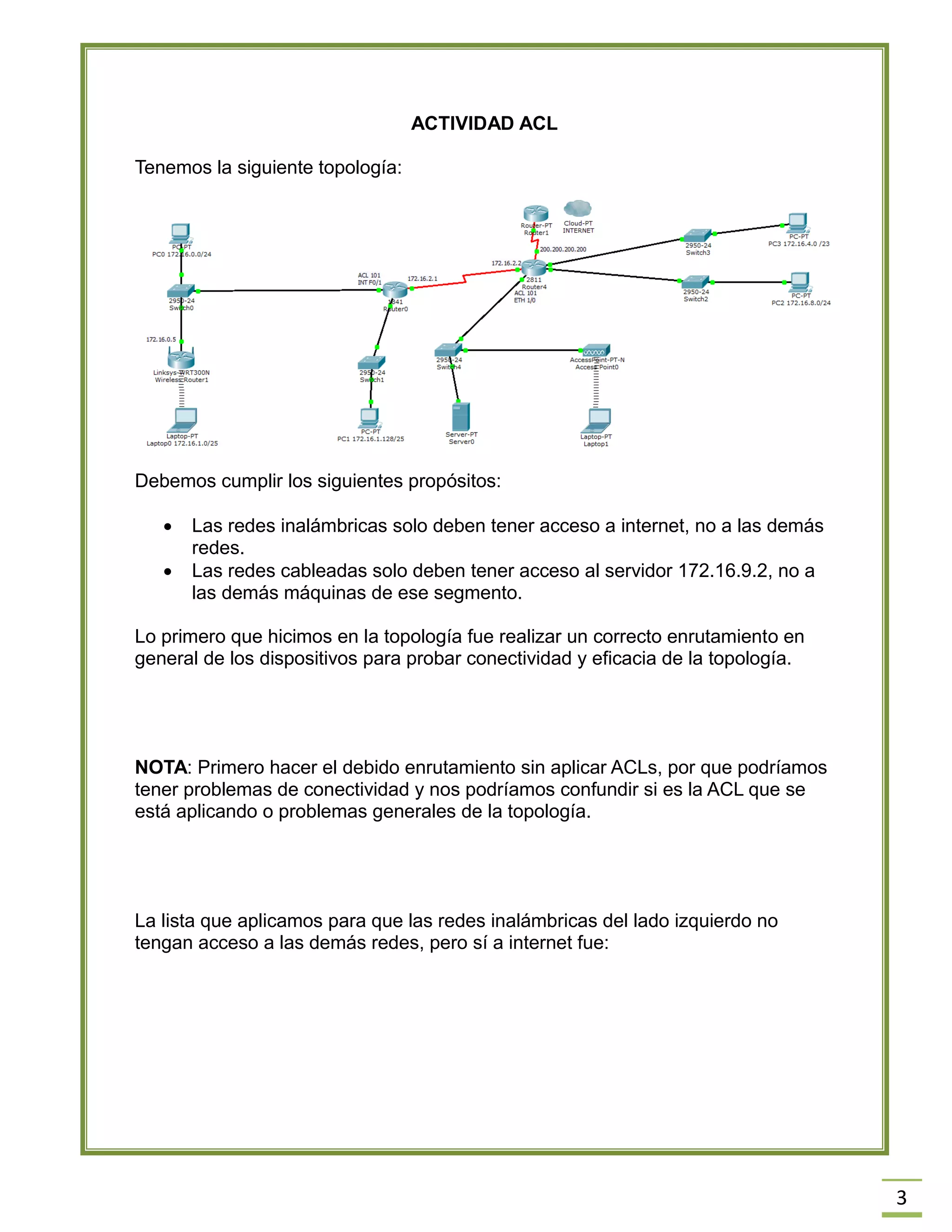 3 
ACTIVIDAD ACL 
Tenemos la siguiente topología: 
Debemos cumplir los siguientes propósitos: 
 Las redes inalámbricas solo deben tener acceso a internet, no a las demás redes. 
 Las redes cableadas solo deben tener acceso al servidor 172.16.9.2, no a las demás máquinas de ese segmento. 
Lo primero que hicimos en la topología fue realizar un correcto enrutamiento en general de los dispositivos para probar conectividad y eficacia de la topología. 
NOTA: Primero hacer el debido enrutamiento sin aplicar ACLs, por que podríamos tener problemas de conectividad y nos podríamos confundir si es la ACL que se está aplicando o problemas generales de la topología. 
La lista que aplicamos para que las redes inalámbricas del lado izquierdo no tengan acceso a las demás redes, pero sí a internet fue: 
 