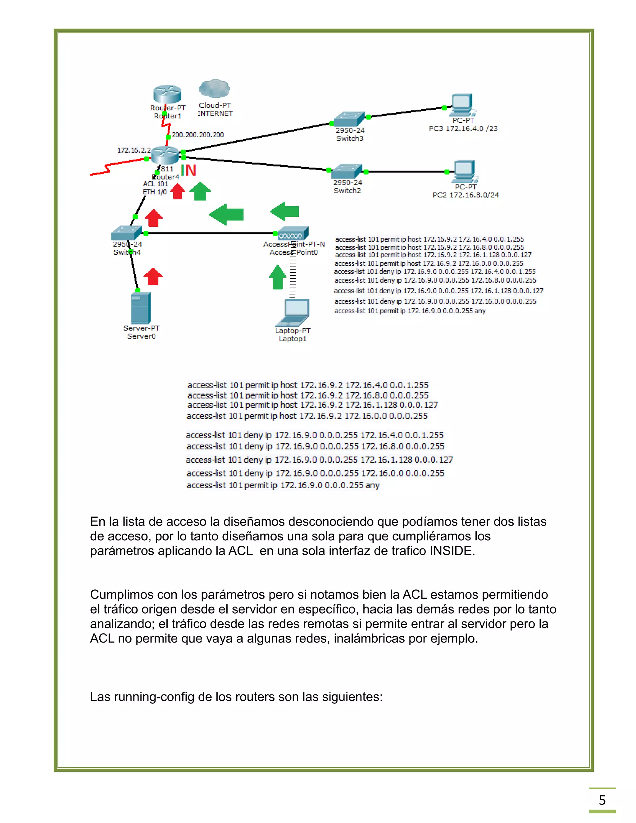5 
En la lista de acceso la diseñamos desconociendo que podíamos tener dos listas de acceso, por lo tanto diseñamos una sola para que cumpliéramos los parámetros aplicando la ACL en una sola interfaz de trafico INSIDE. 
Cumplimos con los parámetros pero si notamos bien la ACL estamos permitiendo el tráfico origen desde el servidor en específico, hacia las demás redes por lo tanto analizando; el tráfico desde las redes remotas si permite entrar al servidor pero la ACL no permite que vaya a algunas redes, inalámbricas por ejemplo. 
Las running-config de los routers son las siguientes: 
 