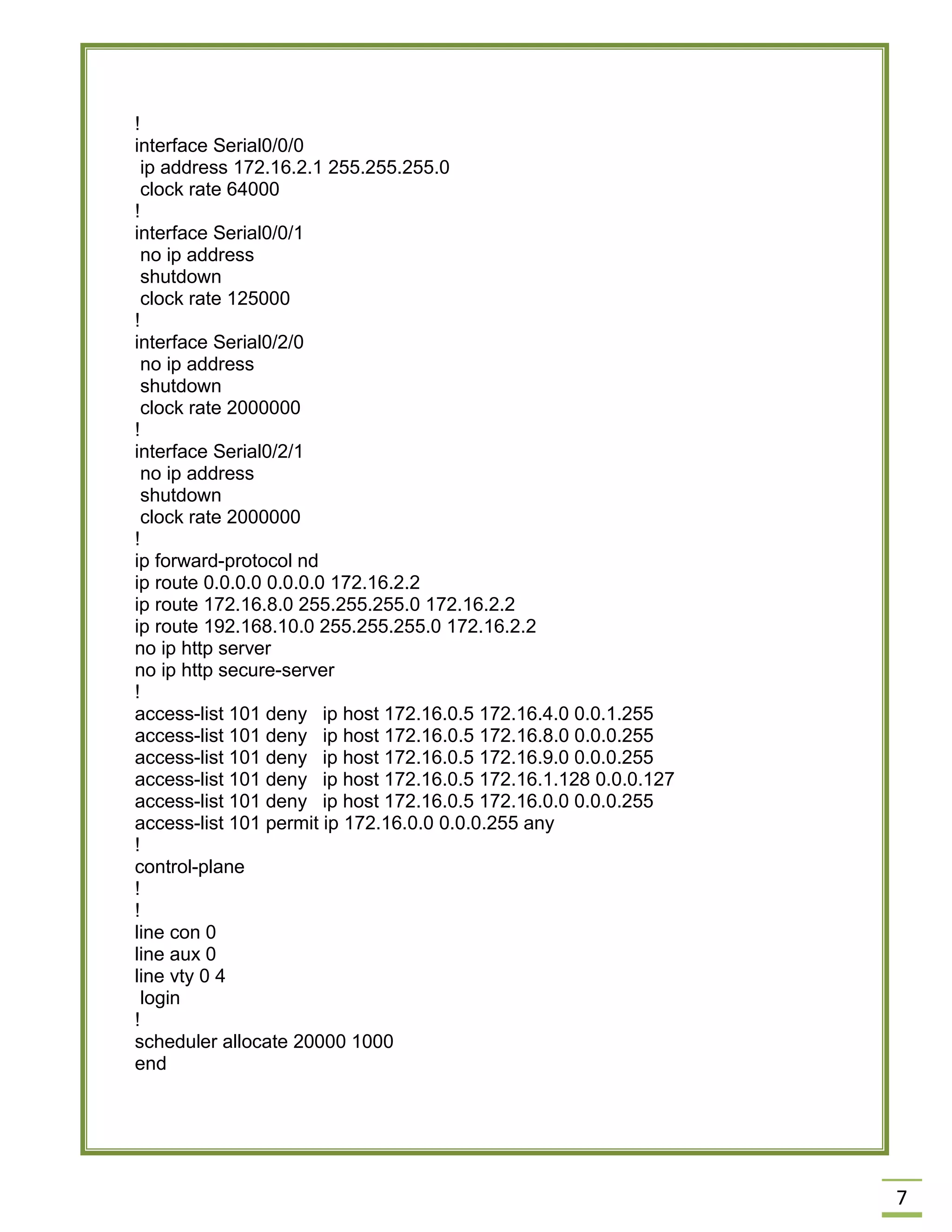 7 
! 
interface Serial0/0/0 
ip address 172.16.2.1 255.255.255.0 
clock rate 64000 
! 
interface Serial0/0/1 
no ip address 
shutdown 
clock rate 125000 
! 
interface Serial0/2/0 
no ip address 
shutdown 
clock rate 2000000 
! 
interface Serial0/2/1 
no ip address 
shutdown 
clock rate 2000000 
! 
ip forward-protocol nd 
ip route 0.0.0.0 0.0.0.0 172.16.2.2 
ip route 172.16.8.0 255.255.255.0 172.16.2.2 
ip route 192.168.10.0 255.255.255.0 172.16.2.2 
no ip http server 
no ip http secure-server 
! 
access-list 101 deny ip host 172.16.0.5 172.16.4.0 0.0.1.255 
access-list 101 deny ip host 172.16.0.5 172.16.8.0 0.0.0.255 
access-list 101 deny ip host 172.16.0.5 172.16.9.0 0.0.0.255 
access-list 101 deny ip host 172.16.0.5 172.16.1.128 0.0.0.127 
access-list 101 deny ip host 172.16.0.5 172.16.0.0 0.0.0.255 
access-list 101 permit ip 172.16.0.0 0.0.0.255 any 
! 
control-plane 
! 
! 
line con 0 
line aux 0 
line vty 0 4 
login 
! 
scheduler allocate 20000 1000 
end 
 