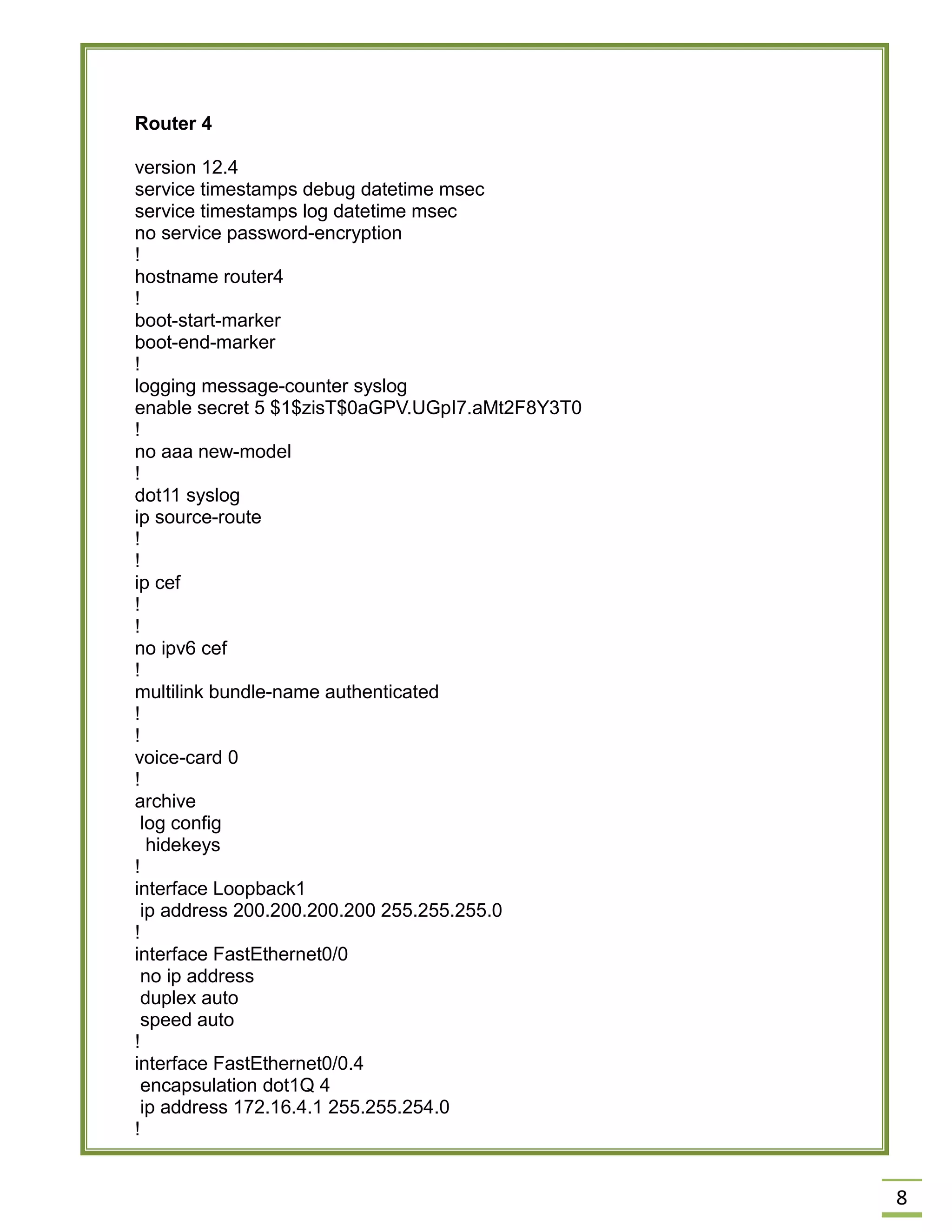 8 
Router 4 
version 12.4 
service timestamps debug datetime msec 
service timestamps log datetime msec 
no service password-encryption 
! 
hostname router4 
! 
boot-start-marker 
boot-end-marker 
! 
logging message-counter syslog 
enable secret 5 $1$zisT$0aGPV.UGpI7.aMt2F8Y3T0 
! 
no aaa new-model 
! 
dot11 syslog 
ip source-route 
! 
! 
ip cef 
! 
! 
no ipv6 cef 
! 
multilink bundle-name authenticated 
! 
! 
voice-card 0 
! 
archive 
log config 
hidekeys 
! 
interface Loopback1 
ip address 200.200.200.200 255.255.255.0 
! 
interface FastEthernet0/0 
no ip address 
duplex auto 
speed auto 
! 
interface FastEthernet0/0.4 
encapsulation dot1Q 4 
ip address 172.16.4.1 255.255.254.0 
!  
