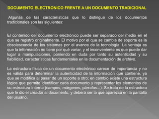 DOCUMENTO ELECTRONICO FRENTE A UN DOCUMENTO TRADICIONAL
Algunas de las características que lo distingue de los documentos
tradicionales son las siguientes:
El contenido del documento electrónico puede ser separado del medio en el
que se registró originalmente. El motivo por el que se cambia de soporte es la
obsolescencia de los sistemas por el avance de la tecnología. La ventaja es
que la información no tiene por qué variar, y el inconveniente es que puede dar
lugar a manipulaciones, poniendo en duda por tanto su autenticidad y su
fiabilidad, características fundamentales en la documentación de archivo.
La estructura física de un documento electrónico carece de importancia y no
es válida para determinar la autenticidad de la información que contiene, ya
que se modifica al pasar de un soporte a otro; en cambio existe una estructura
lógica que permite identificar cada documento y representar los elementos de
su estructura interna (campos, márgenes, párrafos...). Se trata de la estructura
que le dio el creador al documento, y deberá ser la que aparezca en la pantalla
del usuario.
 