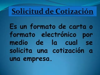 Solicitud de Cotización Es un formato de carta o formato electrónico por medio de la cual se solicita una cotización a una empresa. 