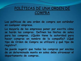 Tipos de Órdenes de CompraUna Orden de Compra en blanco es para una serie de compras hasta un determinado monto en Soles y con un plazo determinado. Ordenes de Compra se utilizan cuando el comprador sabe que habrá la necesidad de nuevas compras de artículos similares durante un cierto período de tiempo. Se utilizan para mantener los presupuestos de los proyectos y el control. Esto ahorra tiempo y la Orden de Compra no crea papeleo innecesario. La Orden de Compra en blanco también podría ser utilizada para enviar el mismo fin a más de una dirección. 