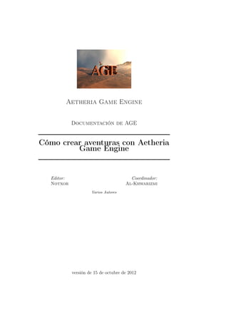 Aetheria Game Engine


             Documentación de AGE


Cómo crear aventuras con Aetheria
         Game Engine


   Editor:                               Coordinador:
   Notxor                              Al-Khwarizmi
                      Varios Autores




             versión de 15 de octubre de 2012
 