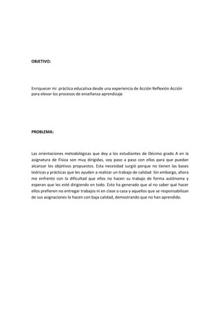 OBJETIVO:

Enriquecer mi práctica educativa desde una experiencia de Acción Reflexión Acción
para elevar los procesos de enseñanza aprendizaje

PROBLEMA:

Las orientaciones metodológicas que doy a los estudiantes de Décimo grado A en la
asignatura de Física son muy dirigidas, voy paso a paso con ellos para que puedan
alcanzar los objetivos propuestos. Esta necesidad surgió porque no tienen las bases
teóricas y prácticas que les ayuden a realizar un trabajo de calidad. Sin embargo, ahora
me enfrento con la dificultad que ellos no hacen su trabajo de forma autónoma y
esperan que les esté dirigiendo en todo. Esto ha generado que al no saber qué hacer
ellos prefieren no entregar trabajos ni en clase o casa y aquellos que se responsabilizan
de sus asignaciones lo hacen con baja calidad, demostrando que no han aprendido.

 