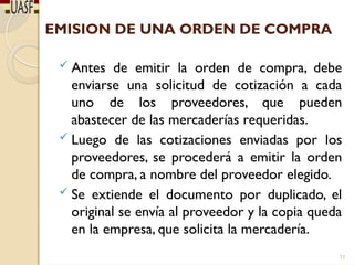 EMISION DE UNA ORDEN DE COMPRA
 Antes de emitir la orden de compra, debe
enviarse una solicitud de cotización a cada
uno de los proveedores, que pueden
abastecer de las mercaderías requeridas.
 Luego de las cotizaciones enviadas por los
proveedores, se procederá a emitir la orden
de compra, a nombre del proveedor elegido.
 Se extiende el documento por duplicado, el
original se envía al proveedor y la copia queda
en la empresa, que solicita la mercadería.
11
 