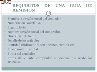 REQUISITOS DE UNA GUIA DE
REMISION
 Membrete o razón social del vendedor
 Numeración correlativa
 Lugar y fecha
 Nombre o razón social del comprador
 Dirección del cliente
 Detalle de los artículos
 Cantidad (indicando si son docenas, cientos, etc.)
 Precio unitario y total
 Firma del vendedor
 Firma del cliente, comprador o persona que recibe los
artículos.
13
 
