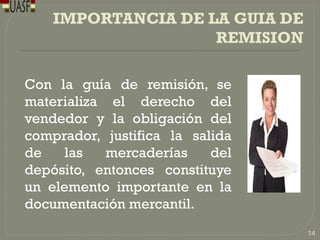 IMPORTANCIA DE LA GUIA DE
REMISION
Con la guía de remisión, se
materializa el derecho del
vendedor y la obligación del
comprador, justifica la salida
de las mercaderías del
depósito, entonces constituye
un elemento importante en la
documentación mercantil.
14
 