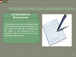 OPERACIONES DE COMPRAVENTA
La Solicitud de
Presupuesto
Presentación por parte del fabricante
o los distribuidores de productos, de
una oferta de precios y condiciones
de pago, a las personas que lo
solicitan, sobre los productos en los
que estén interesados.
15
 