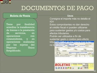 DOCUMENTOS DE PAGO
Boleta deVenta
Tiene por finalidad
acreditar la transferencia
de bienes o la prestación
de servicios, en
operaciones con
consumidores, y en
operaciones realizadas
por los sujetos del
Régimen Único
Simplificado.
Usos
Consigna el importe más no detalla el
IGV
Estos comprobantes no dan derecho
al crédito fiscal ni pueden utilizarse
para sustentar gastos y/o costos para
efectos tributarios.
Podrán ser utilizados a fin de
sustentar gasto o costos para efecto
tributario, salvo en los casos que la ley
no lo permita.
18
 
