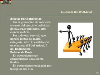 CLASES DE BOLETA
 Boletas por Honorarios
Por la prestación de servicios
a través del ejercicio individual
de cualquier profesión, arte,
ciencia u oficio.
Por todo otro servicio que
genere rentas de cuarta
categoría, salvo lo establecido
en el numeral 5 del artículo 7
del Reglamento.
 Boletas deVenta
En operaciones con
consumidores usualmente
finales
En operaciones realizadas por
lo sujetos del RUS
19
 