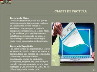 CLASES DE FACTURA
 Factura a la Plaza
Se llama factura de plaza, a la que se
extiende cuando las ventas se realizan
en la localidad donde radica el
vendedor; por ejemplo: si nosotros
compramos mercaderías a la casa Milne
y Cía. de Lima, para venderlas en un
establecimiento ubicado en Lima, la
factura de plaza no ocasiona ningún
gasto como transportes, embalaje, etc.

 Factura de Expedición
Se llama factura de expedición, a la que
se extiende cuando la venta se realiza a
compradores que radican en localidades
diferentes a la del vendedor;
ocasionando gastos de embalaje,
transportes, seguros, etc., por ejemplo,
cuando compran mercaderías a la casa
Ferreyros y Cía, que está en Lima, de las
diferentes provincias del país. 21
 