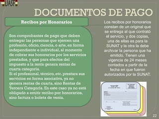 DOCUMENTOS DE PAGO
Recibos por Honorarios
Son comprobantes de pago que deben
entregar las personas que ejercen una
profesión, oficio, ciencia, o arte, en forma
independiente e individual, al momento
de cobrar sus honorarios por los servicios
prestados, y que para efectos del
impuesto a la renta genera rentas de
cuarta categoría.
Si el profesional, técnico, etc. prestara sus
servicios en forma asociativa, ya no
genera rentas de cuarta, sino Rentas de
Tercera Categoría. En este caso ya no está
obligado a emitir recibo por honorarios,
sino factura o boleta de venta.
Los recibos por honorarios
constan de un original que
se entrega al que contrató
el servicio, y dos copias,
una de ellas es para la
SUNAT y la otra la debe
archivar la persona que ha
emitido. Tienen una
vigencia de 24 meses
contados a partir de la
fecha en que fueron
autorizados por la SUNAT.
22
 
