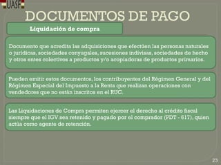 DOCUMENTOS DE PAGO
Liquidación de compra
Documento que acredita las adquisiciones que efectúen las personas naturales
o jurídicas, sociedades conyugales, sucesiones indivisas, sociedades de hecho
y otros entes colectivos a productos y/o acopiadoras de productos primarios.
Pueden emitir estos documentos, los contribuyentes del Régimen General y del
Régimen Especial del Impuesto a la Renta que realizan operaciones con
vendedores que no están inscritos en el RUC.
Las Liquidaciones de Compra permiten ejercer el derecho al crédito fiscal
siempre que el IGV sea retenido y pagado por el comprador (PDT - 617), quien
actúa como agente de retención.
23
 