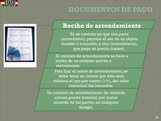 DOCUMENTOS DE PAGO
El contrato de arrendamiento se hace a
través de un contrato escrito o
verbalmente.
Un contrato de arrendamiento de vivienda
urbana puede terminar por mutuo
acuerdo de las partes, en cualquier
tiempo.
Para fijar el canon de arrendamiento, se
debe tener en cuenta que éste será
máximo el uno por ciento (1%), del valor
comercial del inmueble.
Recibo de arrendamiento
Es un contrato en que una parte
(arrendador), permite el uso de un objeto
mueble o inmueble, y otra (arrendatario),
que paga un precio (canon).
24
 